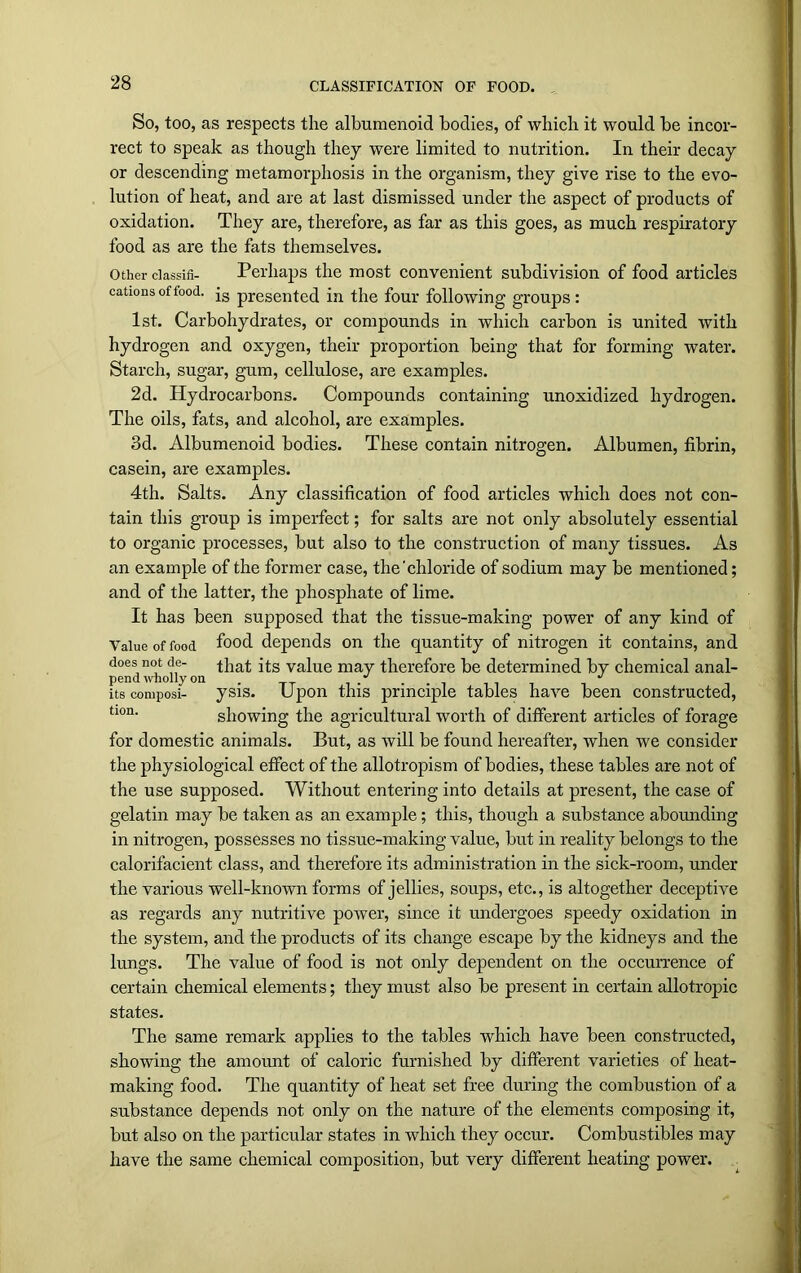 CLASSIFICATION OF FOOD. So, too, as respects the alburaenoid bodies, of which it would be incor- rect to speak as though they were limited to nutrition. In their decay or descending metamorphosis in the organism, they give rise to the evo- lution of heat, and are at last dismissed under the aspect of products of oxidation. They are, therefore, as far as this goes, as much respiratory food as are the fats themselves. Other dassifi- Perhaps the most convenient subdivision of food articles cations of food. js presented in the four following groups: 1st. Carbohydrates, or compounds in which carbon is united with hydrogen and oxygen, their proportion being that for forming water. Starch, sugar, gum, cellulose, are examples. 2d. Hydrocarbons. Compounds containing unoxidized hydrogen. The oils, fats, and alcohol, are examples. 3d. Albumenoid bodies. These contain nitrogen. Albumen, fibrin, casein, are examples. 4th. Salts. Any classification of food articles which does not con- tain this group is imperfect; for salts are not only absolutely essential to organic processes, but also to the construction of many tissues. As an example of the former case, the'chloride of sodium may be mentioned; and of the latter, the phosphate of lime. It has been supposed that the tissue-making power of any kind of Value of food f°°d depends on the quantity of nitrogen it contains, and does not de- that its value may therefore be determined by chemical anal- pend wholly on . .J J its composi- ysis. Upon this principle tables have been constructed, tlon- showing the agricultural worth of different articles of forage for domestic animals. But, as will be found hereafter, when we consider the physiological effect of the allotropism of bodies, these tables are not of the use supposed. Without entering into details at present, the case of gelatin may be taken as an example; this, though a substance abounding in nitrogen, possesses no tissue-making value, but in reality belongs to the calorifacient class, and therefore its administration in the sick-room, under the various well-known forms of jellies, soups, etc., is altogether deceptive as regards any nutritive power, since it undergoes speedy oxidation in the system, and the products of its change escape by the kidneys and the lungs. The value of food is not only dependent on the occurrence of certain chemical elements; they must also be present in certain allotropic states. The same remark applies to the tables which have been constructed, showing the amount of caloric furnished by different varieties of heat- making food. The quantity of heat set free during the combustion of a substance depends not only on the nature of the elements composing it, but also on the particular states in which they occur. Combustibles may have the same chemical composition, but very different heating power.