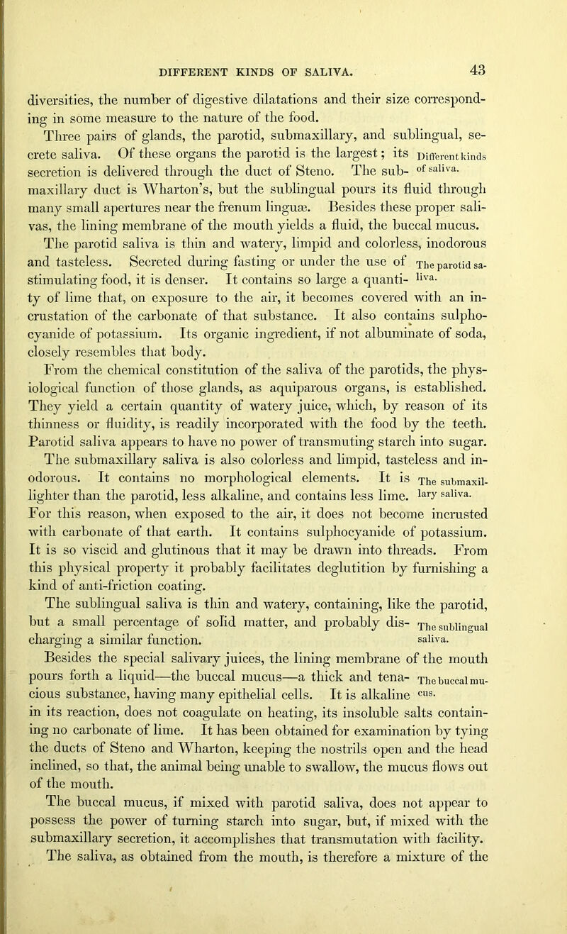 diversities, the number of digestive dilatations and their size correspond- ing in some measure to the nature of the food. Three pairs of glands, the parotid, submaxillaiy, and sublingual, se- crete saliva. Of these organs the parotid is the largest; its Different kinds secretion is delivered through the duct of Steno. The sub- of sallva- maxillary duct is Wharton’s, but the sublingual pours its fluid through many small apertures near the frenum lingua?. Besides these proper sali- vas, the lining membrane of the mouth yields a fluid, the buccal mucus. The parotid saliva is thin and watery, limpid and colorless, inodorous and tasteless. Secreted during fasting or under the use of The parotid sa- stimulating food, it is denser. It contains so large a quanti- liva- ty of lime that, on exposure to the air, it becomes covered with an in- crustation of the carbonate of that substance. It also contains sulplio- cyanide of potassium. Its organic ingredient, if not albuminate of soda, closely resembles that body. From the chemical constitution of the saliva of the parotids, the phys- iological function of those glands, as aquiparous organs, is established. They yield a certain quantity of watery juice, which, by reason of its thinness or fluidity, is readily incorporated with the food by the teeth. Parotid saliva appears to have no power of transmuting starch into sugar. The submaxillary saliva is also colorless and limpid, tasteless and in- odorous. It contains no morphological elements. It is The submaxil- lighter than the parotid, less alkaline, and contains less lime. lary saliva- For this reason, when exposed to the air, it does not become incrusted with carbonate of that earth. It contains sulphocyanide of potassium. It is so viscid and glutinous that it may be drawn into threads. From this physical property it probably facilitates deglutition by furnishing a kind of anti-friction coating. The sublingual saliva is thin and watery, containing, like the parotid, but a small percentage of solid matter, and probably dis- The sublingual charging a similar function. saliva. Besides the special salivary juices, the lining membrane of the mouth pours forth a liquid—the buccal mucus—a thick and tena- The buccal mu- cious substance, having many epithelial cells. It is alkaline cus- in its reaction, does not coagulate on heating, its insoluble salts contain- ing no carbonate of lime. It has been obtained for examination by tying the ducts of Steno and Wharton, keeping the nostrils open and the head inclined, so that, the animal being unable to swallow, the mucus flows out of the mouth. The buccal mucus, if mixed with parotid saliva, does not appear to possess the power of turning starch into sugar, but, if mixed with the submaxillary secretion, it accomplishes that transmutation with facility. The saliva, as obtained from the mouth, is therefore a mixture of the