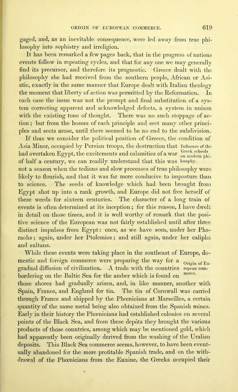 gaged, and, as an inevitable consequence, were led away from true phi- losophy into sophistry and irreligion. It has been remarked a few pages back, that in the progress of nations events follow in repeating cycles, and that for any one we may generally find its precursor, and therefore its prognostic. Greece dealt with the philosophy she had received from the southern people, African or Asi- atic, exactly in the same manner that Europe dealt with Italian theology the moment that liberty of action was permitted by the Reformation. In each case the issue was not the prompt and final substitution of a sys- tem correcting apparent and acknowledged defects, a system in unison with the existing tone of thought. There was no such stoppage of ac- tion ; but from the bosom of each principle and sect many other princi- ples and sects arose, until there seemed to be no end to the subdivision. If thus we consider the political position of Greece, the condition of Asia Minor, occupied by Persian troops, the destruction that influence of the had overtaken Egypt, the excitements and calamities of a war ^ Modern ph;- of half a century, we can readily understand that this was losophy. not a season when the tedious and slow processes of true philosophy were likely to flourish, and that it was far more conducive to imposture than to science. The seeds of knowledge which had been brought from Egypt shot up into a rank growth, and Europe did not free herself of these weeds for sixteen centuries. The character of a long train of events is often determined at its inception; for this reason, I have dwelt in detail on those times, and it is well worthy of remark that the posi- tive science of the European was not fairly established until after three distinct impulses from Egypt: once, as we have seen, under her Pha- raohs ; again, under her Ptolemies; and still again, under her caliphs and sultans. While these events were taking place in the southeast of Europe, do- mestic and foreign commerce were preparing the way for a 0righl of Eu gradual diffusion of civilization. A trade with the countries ropean com- bordering; on the Baltic Sea for the amber which is found on merce‘ those shores had gradually arisen, and, in like manner, another with Spain, France, and England for tin. The tin of Cornwall was carried through France and shipped by the Phoenicians at Marseilles, a certain quantity of the same metal being also obtained from the Spanish mines. Early in their history the Phoenicians had established colonies on several points of the Black Sea, and from these depots they brought the various products of those countries, among which may be mentioned gold, which had apparently been originally derived from the washing of the Uralian deposits. This Black Sea commerce seems, however, to have been event- ually abandoned for the more profitable Spanish trade, and on the with- drawal of the Phoenicians from the Euxine, the Greeks occupied their