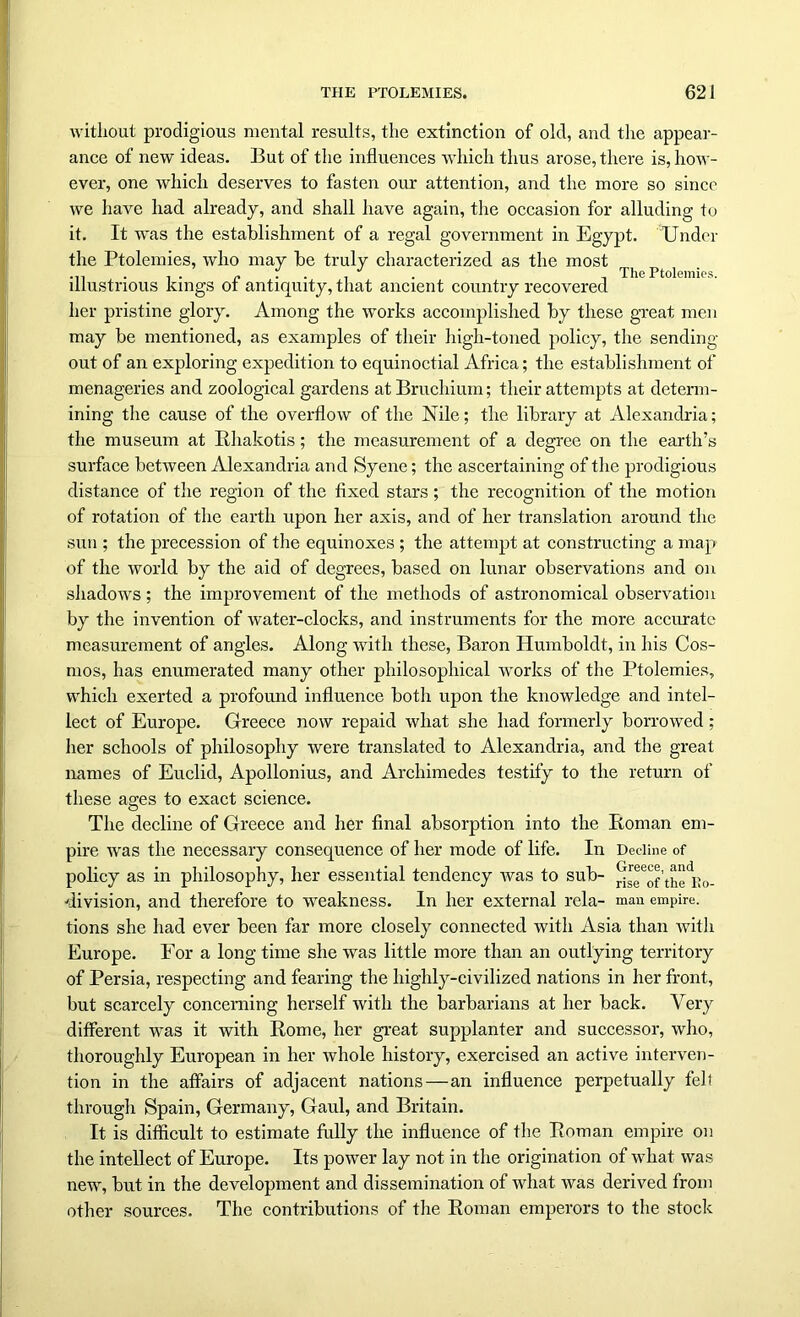 without prodigious mental results, the extinction of old, and the appear- ance of new ideas. But of the influences which thus arose, there is, how- ever, one which deserves to fasten our attention, and the more so since we have had already, and shall have again, the occasion for alluding to it. It was the establishment of a regal government in Egypt. Under the Ptolemies, who may be truly characterized as the most ...... . The Ptolemies. illustrious kings of antiquity, that ancient country recovered her pristine glory. Among the works accomplished by these great men may be mentioned, as examples of their high-toned policy, the sending- out of an exploring expedition to equinoctial Africa; the establishment of menageries and zoological gardens atBruchium; their attempts at determ- ining the cause of the overflow of the Nile; the library at Alexandria; the museum at Rhakotis; the measurement of a degree on the earth’s surface between Alexandria and Syene; the ascertaining of the prodigious distance of the region of the fixed stars; the recognition of the motion of rotation of the earth upon her axis, and of her translation around the sun ; the precession of the equinoxes ; the attempt at constructing a map of the world by the aid of degrees, based on lunar observations and on shadows ; the improvement of the methods of astronomical observation by the invention of water-clocks, and instruments for the more accurate measurement of angles. Along with these, Baron Humboldt, in his Cos- mos, has enumerated many other philosophical works of the Ptolemies, which exerted a profound influence both upon the knowledge and intel- lect of Europe. Greece now repaid what she had formerly borrowed; her schools of philosophy were translated to Alexandria, and the great names of Euclid, Apollonius, and Archimedes testify to the return of these ages to exact science. The decline of Greece and her final absorption into the Roman em- pire was the necessary consequence of her mode of life. In Decline of policy as in philosophy, her essential tendency was to sub- ri^of the Eo- division, and therefore to weakness. In her external rela- man empire, tions she had ever been far more closely connected with Asia than with Europe. For a long time she was little more than an outlying territory of Persia, respecting and fearing the highly-civilized nations in her front, but scarcely concerning herself with the barbarians at her back. Very different was it with Rome, her great supplanter and successor, who, thoroughly European in her whole history, exercised an active interven- tion in the affairs of adjacent nations—an influence perpetually felt through Spain, Germany, Gaul, and Britain. It is difficult to estimate fully the influence of the Roman empire on the intellect of Europe. Its power lay not in the origination of what was new, but in the development and dissemination of what was derived from other sources. The contributions of the Roman emperors to the stock