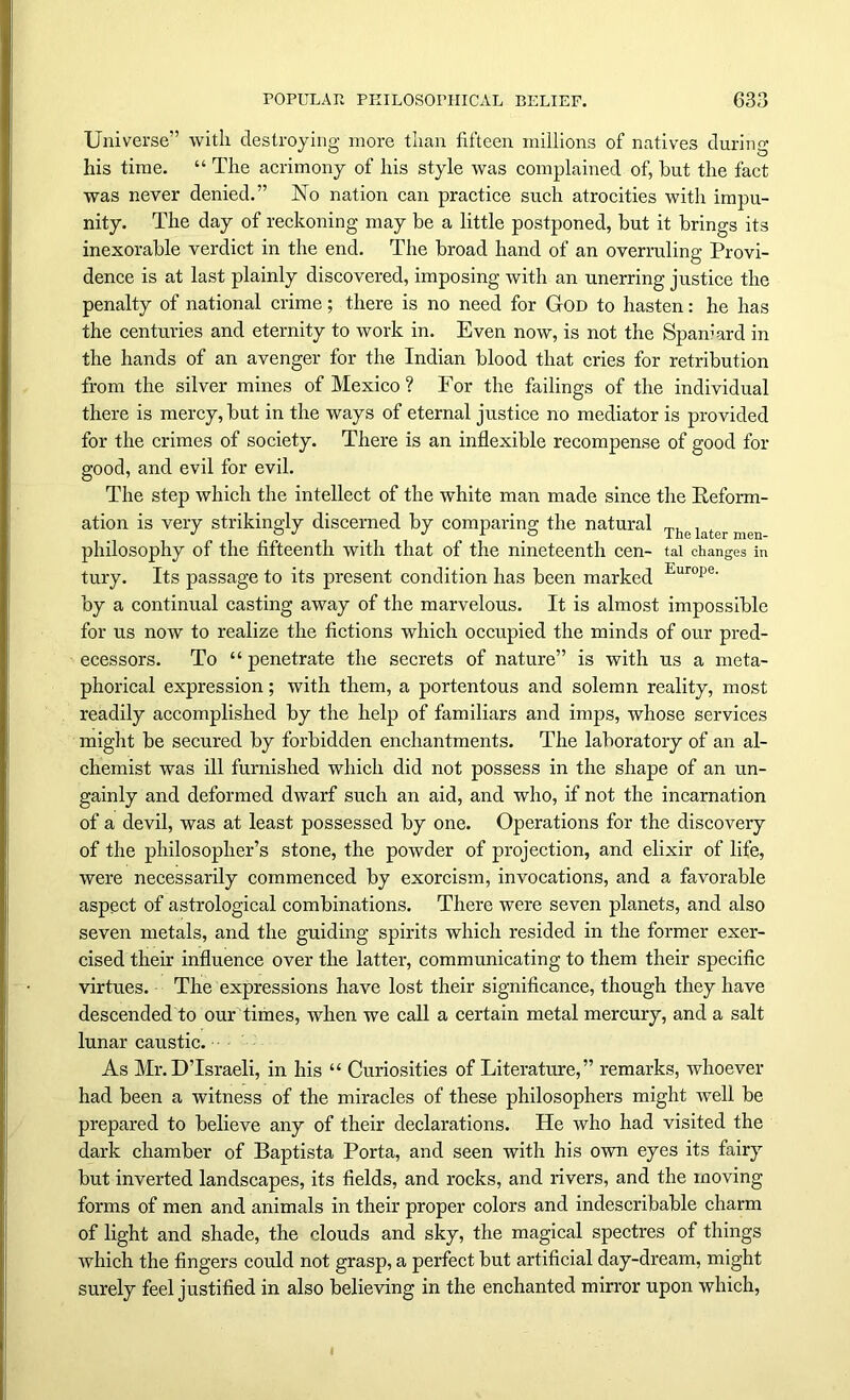 Universe” with destroying more than fifteen millions of natives during his time. “ The acrimony of his style was complained of, hut the fact was never denied.” No nation can practice such atrocities with impu- nity. The day of reckoning may be a little postponed, but it brings its inexorable verdict in the end. The broad hand of an overruling Provi- dence is at last plainly discovered, imposing with an unerring justice the penalty of national crime; there is no need for God to hasten: he has the centuries and eternity to work in. Even now, is not the Spaniard in the hands of an avenger for the Indian blood that cries for retribution from the silver mines of Mexico ? For the failings of the individual there is mercy, but in the ways of eternal justice no mediator is provided for the crimes of society. There is an inflexible recompense of good for good, and evil for evil. The step which the intellect of the white man made since the Reform- ation is very strikingly discerned by comparing the natural The later philosophy of the fifteenth with that of the nineteenth cen- tai changes in tury. Its passage to its present condition has been marked Europe’ by a continual casting away of the marvelous. It is almost impossible for us now to realize the fictions which occupied the minds of our pred- ecessors. To “ penetrate the secrets of nature” is with us a meta- phorical expression; with them, a portentous and solemn reality, most readily accomplished by the help of familiars and imps, whose services might be secured by forbidden enchantments. The laboratory of an al- chemist was ill furnished which did not possess in the shape of an un- gainly and deformed dwarf such an aid, and who, if not the incarnation of a devil, was at least possessed by one. Operations for the discovery of the philosopher’s stone, the powder of projection, and elixir of life, were necessarily commenced by exorcism, invocations, and a favorable aspect of astrological combinations. There were seven planets, and also seven metals, and the guiding spirits which resided in the former exer- cised their influence over the latter, communicating to them their specific virtues. The expressions have lost their significance, though they have descended to our times, when we call a certain metal mercury, and a salt lunar caustic. As Mr. D’lsraeli, in his “ Curiosities of Literature,” remarks, whoever had been a witness of the miracles of these philosophers might well be prepared to believe any of their declarations. He who had visited the dark chamber of Baptista Porta, and seen with his own eyes its fairy but inverted landscapes, its fields, and rocks, and rivers, and the moving forms of men and animals in their proper colors and indescribable charm of light and shade, the clouds and sky, the magical spectres of things which the fingers could not grasp, a perfect but artificial day-dream, might surely feel justified in also believing in the enchanted mirror upon which,