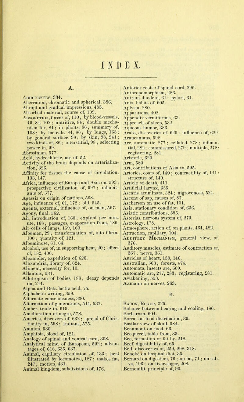 INDEX, A. Abdtjcentes, 334. Aberration, chromatic and spherical, 386. Abrupt and gradual impressions, 483. Absorbed material, course of, 109. Absorption, forces of, 110; by blood-vessels, 49, 84, 102; nutritive, 84; double mecha- nism for, 84; in plants, 86; summary of, 108; by lacteals, 84, 86; by lungs, 163; by general surface, 98; by skin, 98, 241 ; two kinds of, 86; interstitial, 98 ; selecting power in, 99. Abyssinian, 577. Acid, hydrochloric, use of, 52. Activity of the brain depends on arterializa- tion, 326. Affinity for tissues the cause of circulation, 133, 147. Africa, influence of Europe and Asia on, 593 ; prospective civilization of, 597 ; inhabit- ants of, 577. Agassiz on origin of nations, 568. Age, influence of, 61, 172 ; old, 545. Agents, external, influence of, on man, 567. Agony, final, 562. Air, introduction of, 160; expired per min- ute, 168 ; passages, evaporation from, 186. Air-cells of lungs, 159, 160. Albumen, 29 ; transformation of, into fibrin, 100 ; quantity of, 121. Albuminose, 61, 64. Alcohol, use of, in supporting heat, 20; effect of, 182, 406. Alexander, expedition of, 620. Alexandria, library of, 624. Aliment, necessity for, 10. Allantois, 531. Allotropism of bodies, 188; decay depends on, 244. Alpha and Beta lactic acid, 75. Alphabetic writing, 358. Alternate consciousness, 330. Alternation of generations, 514, 537. Amber, trade in, 619. Amelioration of negro, 578. America, discovery of, 632 ; spread of Chris- tianity in, 598 ; Indians, 575. Amnion, 530. Amphibia, blood of, 121. Analogy of spinal and ventral cord, 308. Analytical mind of European, 592; advan- tages of, 618, 635, 637. Animal, capillary circulation of, 133; heat illustrated by locomotive, 187 ; makes fat, 247; motion, 431. Animal kingdom, subdivisions of, 176. Anterior roots of spinal cord, 296. Anthropomorphism, 286. Antrum duodeni, 61; pykri, 61. Ants, habits of, 605. Aplysia, 280. Apparitions, 402. Appendix vermiformis, 63. Approach of sleep, 532. Aqueous humor, 386. Arabs, discoveries of, 629 ; influence of, 629. Araucanians, 598. Arc, automatic, 277 ; cellated, 278 ; influen- tial, 282; commissured, 279; multiple, 278; registering, 281. Aristotle, 620. Arm,580. Art, contributions of Asia to, 595. Arteries, coats of, 140 ; contractility of, 141 : structure of, 140. Article of death, 411. Artificial larynx, 355. Ascaris acuminata, 524 ; nigrovenosa, 524. Ascent of sap, causes of, 87. Ascherson on use of fat, 101. Asia, stationary condition of, 636. Asiatic contributions, 595. Asterias, nervous system of, 279. Astrology, 178. Atmosphere, action of, on plants, 464, 482. Attraction, capillary, 104. Auditoky Mechanism, general view. of. 376. Auditory muscles, estimate of contraction of, 367; nerve, 361. Auricles of heart, 138, 146. Australian, 563 ; forests, 474. Automata, insects are, 609. Automatic arc, 277, 283; registering, 281. Awakening, 553. Axmann on nerves, 263. B. Bacon, Koger, C25. Balance between heating and cooling, 186. Barbarism, 604. Barral on food distribution, 39. Basilar view of skull, 584. Beaumont on food, 66. Becquerel, table from, 33. Bee, formation of fat by, 248. Beef, digestibility of, 65. Bell, discoveries of, 259, 298, 318. Beneke on hospital diet, 35. Bernard on digestion, 76 ; on fat, 71; on sali- va, 196 : on liver-sugar, 208. Bernouilli, principle of, 90.