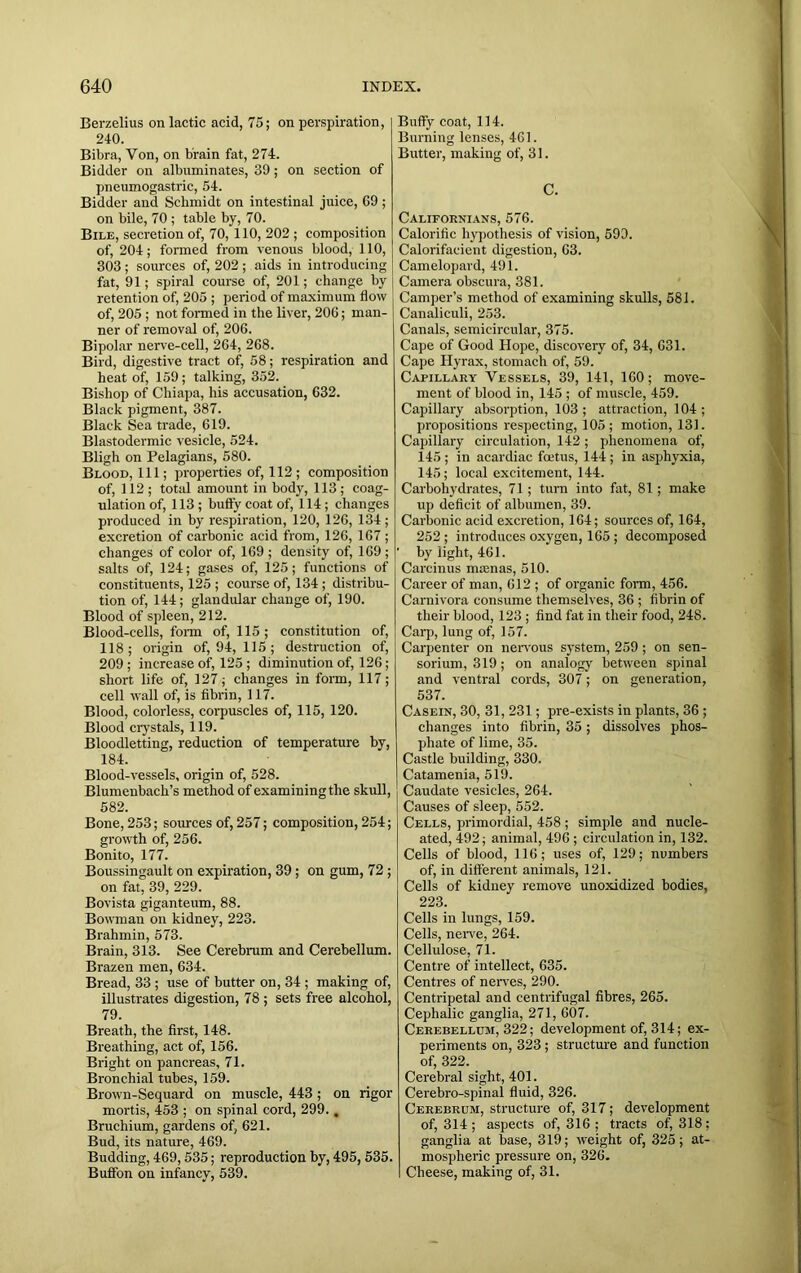 Berzelius on lactic acid, 75; on perspiration, 240. Bibra, Yon, on brain fat, 274. Bidder on albuminates, 39; on section of pneumogastric, 54. Bidder and Schmidt on intestinal juice, 69; on bile, 70 ; table by, 70. Bile, secretion of, 70, 110, 202 ; composition of, 204; formed from venous blood, 110, 303 ; sources of, 202 ; aids in introducing fat, 91; spiral course of, 201; change by retention of, 205 ; period of maximum flow of, 205 ; not formed in the liver, 206; man- ner of removal of, 206. Bipolar nerve-cell, 264, 268. Bird, digestive tract of, 58; respiration and heat of, 159 ; talking, 352. Bishop of Chiapa, his accusation, 632. Black pigment, 387. Black Sea trade, 619. Blastodermic vesicle, 524. Bligh on Pelagians, 580. Blood, 111; properties of, 112 ; composition produced in by respiration, 120, 126, 134; excretion of carbonic acid from, 126, 167 ; changes of color of, 169; density of, 169; ' salts of, 124; gases of, 125; functions of constituents, 125 ; course of, 134; distribu- tion of, 144; glandular change of, 190. Blood of spleen, 212. Blood-cells, form of, 115; constitution of, 118; origin of, 94, 115; destruction of, 209 ; increase of, 125 ; diminution of, 126; short life of, 127; changes in form, 117; cell wall of, is fibrin, 117. Blood, colorless, corpuscles of, 115, 120. Blood crystals, 119. Bloodletting, reduction of temperature by, 184. Blood-vessels, origin of, 528. Blumenbach’s method of examining the skull, 582. Bone, 253; sources of, 257; composition, 254; growth of, 256. Bonito, 177. Boussingault on expiration, 39; on gum, 72 ; on fat, 39, 229. Bovista giganteum, 88. Bowman on kidney, 223. Brahmin, 573. Brain, 313. See Cerebrum and Cerebellum. Brazen men, 634. Bread, 33 ; use of butter on, 34 ; making of, illustrates digestion, 78 ; sets free alcohol, 79. Breath, the first, 148. Breathing, act of, 156. Bright on pancreas, 71. Bronchial tubes, 159. Brown-Sequard on muscle, 443; on rigor mortis, 453 ; on spinal cord, 299., Bruchium, gardens of, 621. Bud, its nature, 469. Budding, 469,535; reproduction by, 495,535. Buffon on infancy, 539. Buffy coat, 114. Burning lenses, 461. Butter, making of, 31. C. Californians, 576. Calorific hypothesis of vision, 599. Calorifacient digestion, 63. Camelopard, 491. Camera obscura, 381. Camper’s method of examining skulls, 581. Canaliculi, 253. Canals, semicircular, 375. Cape of Good Hope, discovery of, 34, 631. Cape Hyrax, stomach of, 59. Capillary Vessels, 39, 141, 160; move- ment of blood in, 145 ; of muscle, 459. Capillary absorption, 103 ; attraction, 104 ; propositions respecting, 105; motion, 131. Capillary circulation, 142; phenomena of, 145 ; in acardiac feet us, 144 ; in asphyxia, 145; local excitement, 144. Carbohydrates, 71; turn into fat, 81; make up deficit of albumen, 39. Carbonic acid excretion, 164; sources of, 164, 252 ; introduces oxygen, 165 ; decomposed by light, 461. Carcinus nuenas, 510. Career of man, 612 ; of organic form, 456. Carnivora consume themselves, 36 ; fibrin of their blood, 123 ; find fat in their food, 248. Carp, lung of, 157. Carpenter on nervous system, 259 ; on sen- sorium, 319; on analogy between spinal and ventral cords, 307; on generation, 537. Casein, 30, 31, 231; pre-exists in plants, 36 ; changes into fibrin, 35; dissolves phos- phate of lime, 35. Castle building, 330. Catamenia, 519. Caudate vesicles, 264. Causes of sleep, 552. Cells, primordial, 458 ; simple and nucle- ated, 492; animal, 496 ; circulation in, 132. Cells of blood, 116; uses of, 129; numbers of, in different animals, 121. Cells of kidney remove unoxidized bodies, 223. Cells in lungs, 159. Cells, nerve, 264. Cellulose, 71. Centre of intellect, 635. Centres of nerves, 290. Centripetal and centrifugal fibres, 265. Cephalic ganglia, 271, 607. Cerebellum, 322; development of, 314; ex- periments on, 323; structure and function of, 322. Cerebral sight, 401. Cerebro-spinal fluid, 326. Cerebrum, structure of, 317; development of, 314 ; aspects of, 316 ; tracts of, 318; ganglia at base, 319; weight of, 325; at- mospheric pressure on, 326. Cheese, making of, 31.