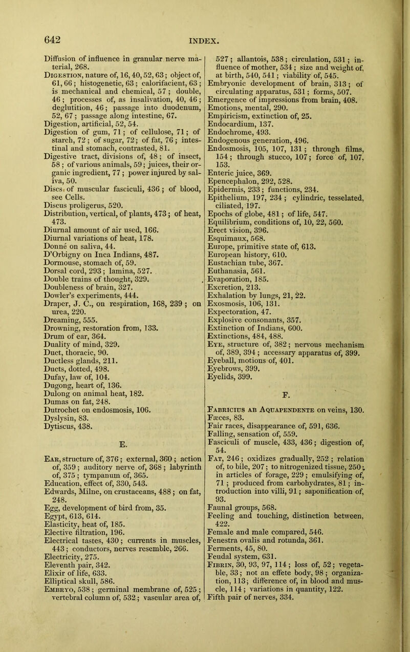 Diffusion of influence in granular nerve ma- terial, 268. Digestion, nature of, 16,40,52,63; object of, 61,66 ; histogenetic, 63 ; calorifacient, 63 ; is mechanical and chemical, 57 ; double, 46 ; processes of, as insalivation, 40, 46 ; deglutition, 46; passage into duodenum, 52, 67 ; passage along intestine, 67. Digestion, artificial, 52, 54. Digestion of gum, 71 ; of cellulose, 71; of starch, 72 ; of sugar, 72; of fat, 76 ; intes- tinal and stomach, contrasted, 81. Digestive tract, divisions of, 48; of insect, 58 ; of various animals, 59; juices, their or- ganic ingredient, 77; power injured by sal- iva, 50. Discs of muscular fasciculi, 436 ; of blood, see Cells. Discus proligerus, 520. Distribution, vertical, of plants, 473; of heat, 473. Diurnal amount of air used, 166. Diurnal variations of heat, 178. Donne on saliva, 44. D’Orbigny on Inca Indians, 487. Dormouse, stomach of, 59. Dorsal cord, 293; lamina, 527. Double trains of thought, 329. Doubleness of brain, 327. Dowler’s experiments, 444. Draper, J. C., on respiration, 168, 239 ; on urea, 220. Dreaming, 555. Drowning, restoration from, 133. Drum of ear, 364. Duality of mind, 329. Duct, thoracic, 90. Ductless glands, 211. Ducts, dotted, 498. Dufay, law of, 104. Dugong, heart of, 136. Dulong on animal heat, 182. Dumas on fat, 248. Dutrochet on endosmosis, 106. Dyslysin, 83. Dytiscus, 438. E. Ear, structure of, 376; external, 360; action of, 359; auditory nerve of, 368 ; labyrinth of, 375 ; tympanum of, 365. Education, effect of, 330, 543. Edwards, Milne, on crustaceans, 488 ; on fat, 248. Egg, development of bird from, 35. Egypt, 613, 614. Elasticity, heat of, 185. Elective filtration, 196. Electrical tastes, 430; currents in muscles, 443; conductors, nerves resemble, 266. Electricity, 275. Eleventh pair, 342. Elixir of life, 633. Elliptical skull, 586. Embryo, 538 ; germinal membrane of, 525 ; vertebral column of, 532 ; vascular area of, 527 ; allantois, 538 ; circulation, 531; in- fluence of mother, 534 ; size and weight of, at birth, 540, 541; viability of, 545. Embryonic development of brain, 313; of circulating apparatus, 531; forms, 507. Emergence of impressions from brain, 408. Emotions, mental, 290. Empiricism, extinction of, 25. Endocardium, 137. Endochrome, 493. Endogenous generation, 496. Endosmosis, 105, 107, 131; through films, 154; through stucco, 107; force of, 107, 153. Enteric juice, 369. Epencephalon, 292, 528. Epidermis, 233; functions, 234. Epithelium, 197, 234 ; cylindric, tesselated, ciliated, 197. Epochs of globe, 481; of life, 547. Equilibrium, conditions of, 10, 22, 560. Erect vision, 396. Esquimaux, 568. Europe, primitive state of, 613. European history, 610. Eustachian tube, 367. Euthanasia, 561. Evaporation, 185. Excretion, 213. Exhalation by lungs, 21, 22. Exosmosis, 106, 131. Expectoration, 47. Explosive consonants, 357. Extinction of Indians, 600. Extinctions, 484, 488. Eye, structure of, 382; nervous mechanism of, 389, 394 ; accessary apparatus of, 399. Eyeball, motions of, 401. Eyebrows, 399. Eyelids, 399. E. Fabricius ab Aquapendente on veins, 130. Fasces, 83. Fair races, disappearance of, 591, 636. Falling, sensation of, 559. Fasciculi of muscle, 433, 436; digestion of, 54. Fat, 246 ; oxidizes gradually, 252 ; relation of, to bile, 207; to nitrogenized tissue, 250 ; in articles of forage, 229; emulsifying of, 71 ; produced from carbohydrates, 81; in- troduction into villi, 91; saponification of, 93. Faunal groups, 568. Feeling and touching, distinction between, 422. Female and male compared, 546. Fenestra ovalis and rotunda, 361. Ferments, 45, 80. Feudal system, 631. Fibrin, 30, 93, 97, 114 ; loss of, 52; vegeta- ble, 33; not an effete body, 98 ; organiza- tion, 113; difference of, in blood and mus- cle, 114; variations in quantity, 122. Fifth pair of nerves, 334.