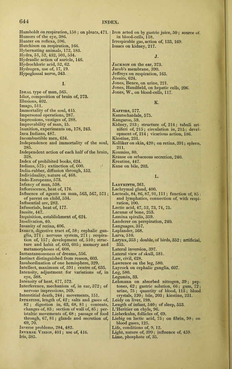 Humboldt on respiration, 158 ; on plants, 471. Humors of the eye, 386. Hunter on reflexa, 596. Hutchison on respiration, 166. Ilybernating animals, 172, 183. Hydra, 51, 52, 432, 501, 534. Hydraulic action of auricle, 146. Hydrochloric acid, 52, 62. Hydrogen, use of, 17, 19. Hypoglossal nerve, 343. I. Ideal type of man, 565. Idiot, composition of brain of, 273. Illusions, 402. Imago, 511. Immortality of the soul, 415. Impersonal operations, 287. Impressions, vestiges of, 288. Improvability of man, 15. Inanition, experiments on, 178, 243. Inca Indians, 487. Incombustible men, 634. Independence and immortality of the soul, 285. Independent action of each half of the brain, 328. Index of prohibited books, 624. Indians, 575; extinction of, 600. India-rubber, diffusion through, 152. Individuality, nature of, 468. Indo-Europeans, 573. Infancy of man, 538. Inflorescence, heat of, 176. Influence of agents on man, 563, 567, 571; of parent on child, 534. Influential arc, 282. Infusorials, heat of, 177. Inosite, 447. Inquisition, establishment of, 624. Insalivation, 40. Insanity of retina, 406. Insect, digestive tract of, 58; cephalic gan- glia, 271 ; nervous system, 271 ; respira- tion of, 157; development of, 510; struc- ture and habit of, 603, 605; memory and metamorphoses of, 608. Instantaneousness of dreams, 556. Instinct distinguished from reason, 603. Insubordination of one hemisphere, 329. Intellect, maximum of, 591; centre of, 635. Intensity, adjustment for variations of, in eye, 388. Intensity of heat, 477, 572. Interference, mechanism of, in ear, 372; of nervous impressions, 269. Interstitial death, 244; movements, 151. Intestine, length of, 42 ; salts and gases of, 82 ; digestion in, 63, 68, 81 ; contents, changes of, 83 ; section of wall of, 85 ; per- istaltic movements of, 68 ; passage of food through, 67, 81; glands and secretion of, 69, 70. Inverse problems, 284, 482. Inverse Vision, 401; use of, 416. Iris, 385. Iron acted on by gastric juice, 50 ; source of. in blood-cells, 118. Irrespirable gas, action of, 133, 169. Isaacs on kidney, 217. J. Jackson on the ear, 373. Jacob’s membrane, 390. Jeffreys on respiration, 165. Jesuits, 624. Jones, Bence, on urine, 221. Jones, Handheld, on hepatic cells, 206. Jones, W., on blood-cells, 117. K. Kaffirs, 577. Kamtschatdale, 575. Kangaroo, 59. Kidney, 213; structure of, 214; tubuli uri- niferi of, 215; circulation in, 215; devel- opment of, 214; vicarious action, 186. Kiestine, 231. Kolliker on skin, 420; on retina, 391; spleen. 211. Koumiss, 80. Krause on sebaceous secretion, 240. Kreatine, 447. Kune on bile, 203. L. Labyrinth, 361. Lachrymal gland, 400. Lacteals, 84, 86, 87, 91, 111 ; function of, 85 : and lymphatics, connection of, with respi- ration, 100. Lactic acid, 47, 52, 73, 74, 75. Lacunae of bone, 253. Lamina spiralis, 359. Landerer on perspiration, 240. Languages, 357. Laplander, 568. Larva, 510. Larynx, 353 ; double, of birds, 352; artificial, 355. Lateral inversion, 397. Lateral view of skull, 581. Law, civil, 628. Lawrence on the leg, 580. Laycock on cephalic ganglia, 607. Leg, 580. Legumin, 33. Lehmann on absorbed nitrogen, 39 ; pep- tones, 62 ; gastric solution, 66 ; gum, 72; urine, 75; quantity of blood, 113; blood crystals, 120; bile, 203 ; kiestine, 231. Leidy on liver, 198. Length of infant, 540; of sleep, 553. L’Heritier on chyle, 96. Lieberkuhn, follicles of, 69. Liebig on lactic acid, 75; on fibrin, 98; on blood gases, 125. Life, conditions of, 9, 12. Light, nature of, 399; influence of, 459. Lime, phosphate of, 35.