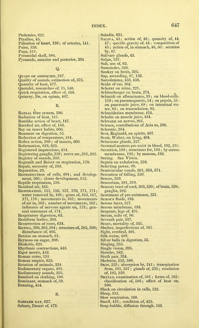 Ptolemies, 621. Ptyaline, 45. Pulsation of heart, 138; of arteries, 141. Pulse, 139. Pupa, 511. Pyramidal skull, 586. Pyramids, anterior and posterior, 304. Q- Quain on adipocire, 247. Quality of sounds, estimation of, 375. Quantity of heat, 477. Quetelet, researches of, 15, 540. Quick respiration, effect of, 168. Quincey, De, on opium, 407. E. Radial fibre system, 390. Radiation of heat, 185. Ramlike action of heart, 147. Rarefied air, effect of, 183. Ray on insect habits, 606. Reaumur on digestion, 55. Reduction of temperature, 184. Reflex action, 280 ; of insects, 609. Reformation, 619, 625. Registered impressions, 414. Registering ganglia, 259; nerve arc, 281,282. Registry of sounds, 358. Regnault and Reiset on respiration, 170. Repair, necessity of, 244. Reparation, 23. Reproduction of cells, 494; and develop- ment, 505 ; closes development, 513. Reptile respiration, 158. Residual air, 165. Respiration, 151, 156, 157, 170, 171, 174; water removed by, 168 ; gases of, 163, 167, 171,176; movements in, 162 ; movements of air in, 163 ; number of movements, 162 ; influence of nervous agents on, 173; gen- eral statement of, 174. Respiratory digestion, 63. Restiform bodies, 304. Resurrection of roses, 634. Retina, 390,392,394; structure of, 385,390; disturbance of, 405. Eetzius on stomach, 61. Reynoso on sugar, 208. Rhakotis, 621. Rhythmic contractions, 448. Rigor mortis, 452. Roman coins, 151. Roman empire, 622. Rotation of animals, 324. Rudimentary organs, 491. Rudimentary sounds, 325. Rumford on clothing, 180. Ruminant, stomach of, 59. Running, 454. S. Sabbath day, 627. Sahara, Desert of, 475. Saladin, 631. Saliva, 43; action of, 46; quantity of, 44, 47 ; specific gravity of, 44 ; composition of 45 ; action of, in stomach, 46, 50; aeration by, 47. Salivary glands, 43. Salpse, 537. Salt, use of, 62. Samoiedes, 568. Sankey on brain, 325. Sap, ascending, 87, 132. Sarcolemma, 433, 438. Scalae of ear, 368. Scherer on urine, 221. Schlossberger on brain, 274. Schmidt on albuminates, 39 ; on blood-cells, 119 ; on pneumogastric, 54; on pepsin, 55 ; on pancreatic juice, 68 ; on intestinal wa- ter, 83 ; on transudation, 95. Schneiderian membrane, 424. Schultz on muscle juice, 434. Schwann on nerves, 261. Science, contributions of Asia to, 596. Sclerotic, 384. Scot, Reginald, on spirits, 407. Scott, Walter, on lying, 404. Sebaceous glands, 227. Secreted matters pre-exist in blood, 192, 195. Secretion, 189 ; structures for, 193 ; by serous membranes, 193; by mucous, 196. Seeing. See Vision. Seguin on exhalation, 238. Selecting power, 99. Semicircular canals, 361, 364, 374. Sensation of falling, 559. Senses, 359. Sensorium, 281,319. Sensory tract of cord, 303,320; of brain, 320; ganglia, 282. Sentiment of pre-existence, 331. Serous fluids, 193. Serous layer, 527. Serous membrane, 193. Serpents, legs of, 491. Serum, salts of, 96. Seventh pair, 337. Sexes, mortality of, 545. Shelter, imperfections of, 181. Sight, cerebral, 401. Silk-worm, 489. Silver balls in digestion, 55. Singing, 355. Single vision, 395. Sisocles, 582. Sixth pair, 334. Skeleton, 253, 580. Skin, 233; absorption by, 241; transpiration from, 185, 237 ; glands of, 235 ; exudation of, 185, 239. Skulls, examination of, 581 ; forms of, 582: classification of, 586; effect of heat on, 590. Slack on circulation in cells, 132. Sleep, 551. Slow respiration, 168. Smell, 423 ; condition of, 425. Soap-bubble, diffusion through, 153.