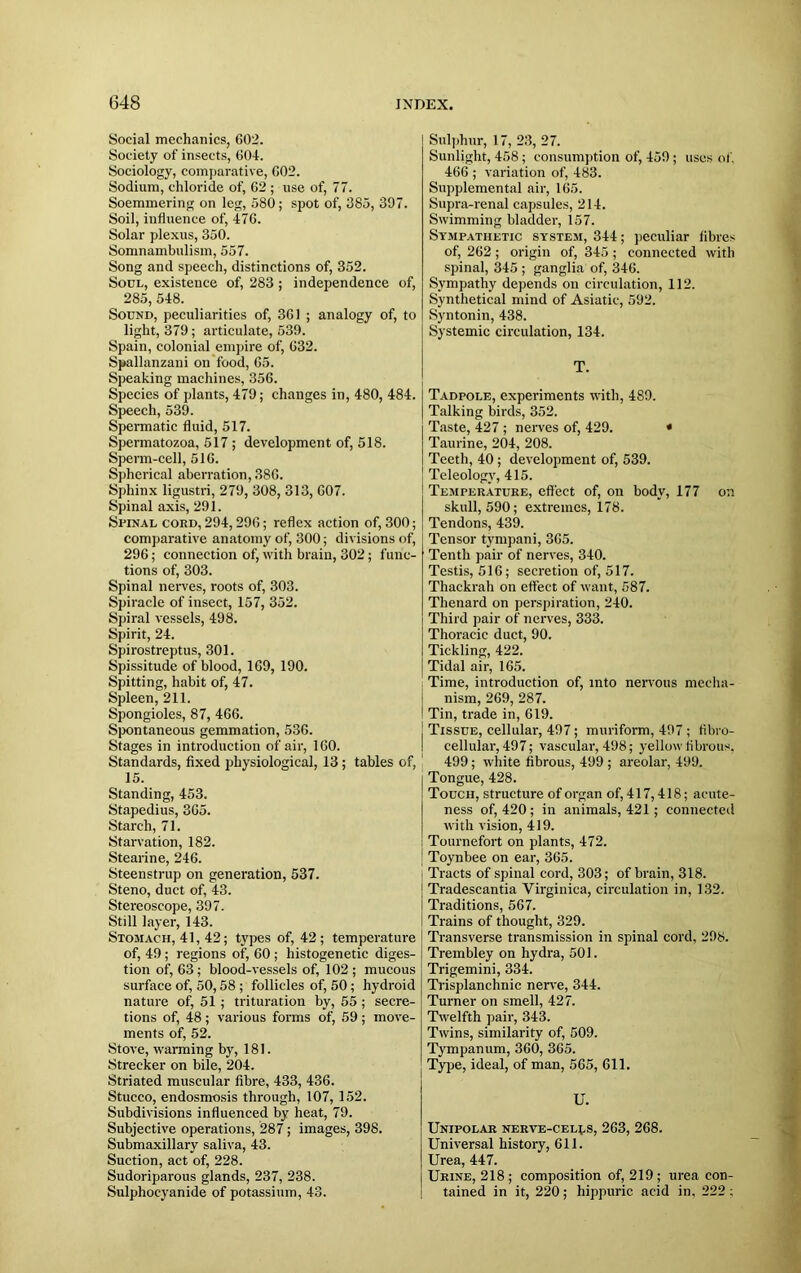 Social mechanics, 602. Society of insects, 604. Sociology, comparative, 602. Sodium, chloride of, 62 ; use of, 77. Soemmering on leg, 580; spot of, 385, 397. Soil, influence of, 476. Solar plexus, 350. Somnambulism, 557. Song and speech, distinctions of, 352. Soul, existence of, 283 ; independence of, 285, 548. Sound, peculiarities of, 361 ; analogy of, to light, 379; articulate, 539. Spain, colonial empire of, 632. Spallanzani on food, 65. Speaking machines, 356. Species of plants, 479; changes in, 480, 484. Speech, 539. Spermatic fluid, 517. Spermatozoa, 517 ; development of, 518. Sperm-cell, 516. Spherical aberration, 386. Sphinx ligustri, 279, 308, 313, 607. Spinal axis, 291. Spinal cord, 294,296; reflex action of, 300; comparative anatomy of, 300; divisions of, 296; connection of, with brain, 302; func- tions of, 303. Spinal nerves, roots of, 303. Spiracle of insect, 157, 352. Spiral vessels, 498. Spirit, 24. Spirostreptus, 301. Spissitude of blood, 169, 190. Spitting, habit of, 47. Spleen, 211. Spongioles, 87, 466. Spontaneous gemmation, 536. Stages in introduction of air, 160. Standards, fixed physiological, 13; tables of, 15. Standing, 453. Stapedius, 365. Starch, 71. Starvation, 182. Stearine, 246. Steenstrup on generation, 537. Steno, duct of, 43. Stereoscope, 397. Still layer, 143. Stomach, 41, 42; types of, 42; temperature of, 49 ; regions of, 60 ; histogenetic diges- tion of, 63; blood-vessels of, 102 ; mucous surface of, 50,58 ; follicles of, 50 ; hydroid nature of, 51 ; trituration by, 55 ; secre- tions of, 48 ; various forms of, 59 ; move- ments of, 52. Stove, warming by, 181. Strecker on bile, 204. Striated muscular fibre, 433, 436. Stucco, endosmosis through, 107, 152. Subdivisions influenced by heat, 79. Subjective operations, 287 ; images, 398. Submaxillary saliva, 43. Suction, act of, 228. Sudoriparous glands, 237, 238. Sulphocyanide of potassium, 43. Sulphur, 17, 23, 27. Sunlight, 458 ; consumption of, 459; uses of. 466 ; variation of, 483. Supplemental air, 165. Supra-renal capsules, 214. Swimming bladder, 157. Sympathetic system, 344; peculiar fibres of, 262; origin of, 345 ; connected with spinal, 345 ; ganglia of, 346. Sympathy depends on circulation, 112. Synthetical mind of Asiatic, 592. Syntonin, 438. Systemic circulation, 134. T. Tadpole, experiments with, 489. Talking birds, 352. Taste, 427 ; nerves of, 429. * Taurine, 204, 208. Teeth, 40; development of, 539. Teleology, 415. Temperature, effect of, on body, 177 on skull, 590; extremes, 178. Tendons, 439. Tensor tympani, 365. Tenth pair of nerves, 340. Testis, 516; secretion of, 517. Thackrah on effect of want, 587. Thenard on perspiration, 240. Third pair of nerves, 333. Thoracic duct, 90. Tickling, 422. Tidal air, 165. Time, introduction of, into nervous mecha- nism, 269, 287. I Tin, trade in, 619. j Tissue, cellular, 497; muriform, 497 ; fibro- cellular, 497; vascular, 498; yellow fibrous. 499; white fibrous, 499 ; areolar, 499. Tongue, 428. Touch, structure of organ of, 417,418; acute- ness of, 420 ; in animals, 421; connected with vision, 419. Tournefort on plants, 472. Toynbee on ear, 365. Tracts of spinal cord, 303; of brain, 318. Tradescantia Virginica, circulation in, 132. Traditions, 567. Trains of thought, 329. Transverse transmission in spinal cord, 298. Trembley on hydra, 501. Trigemini, 334. Trisplanchnic nerve, 344. Turner on smell, 427. Twelfth pair, 343. Twins, similarity of, 509. Tympanum, 360, 365. Type, ideal, of man, 565, 611. U. Unipolar nerve-cells, 263, 268. Universal history, 611. Urea, 447. Urine, 218 ; composition of, 219 ; urea con- tained in it, 220; hippuric acid in, 222 ;