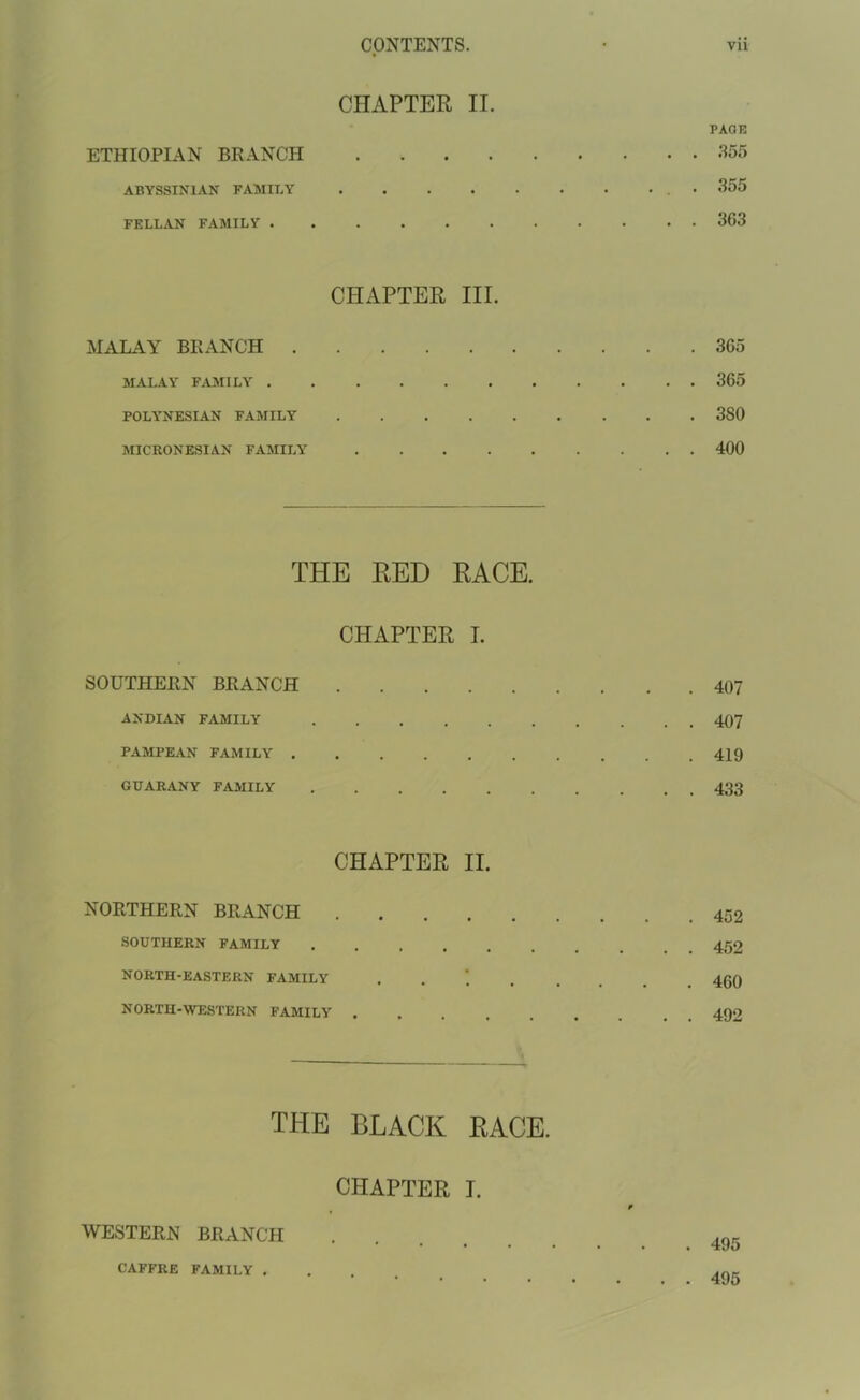 CHAPTER II. PAGE ETHIOPIAN BRANCH 355 ABYSSINIAN FAMILY • 355 FELLAN FAMILY 363 CHAPTER III. MALAY BRANCH 365 MALAY FAMILY 365 POLYNESIAN FAMILY 3S0 MICRONESIAN FAMILY' 400 THE RED RACE. CHAPTER I. SOUTHERN BRANCH 407 ANDIAN FAMILY 407 PAMPEAN FAMILY 419 GUARANY FAMILY 433 CHAPTER II. NORTHERN BRANCH 452 SOUTHERN FAMILY . 452 NORTH-EASTERN FAMILY . 459 NORTH-WESTERN FAMILY ......... 492 THE BLACK RACE. CHAPTER I. WESTERN BRANCH 495 CAFFRE FAMILY . . . ,nr