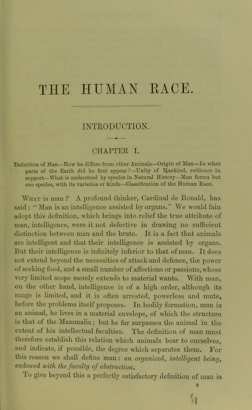 THE HUMAN EACE. INTRODUCTION. CHAPTER I. Definition of Man—How he differs from other Animals—Origin of Man—In what parts of the Earth did he first appear ?—Unity of Mankind, evidence in support—What is understood by species in Natural History—Man forms but one species, with its varieties or kinds—Classification of the Human Ilace. What is man ? A profound thinker, Cardinal de Bonald, has said : “ Man is an intelligence assisted by organs.” We would fain adopt this definition, which brings into relief the true attribute of man, intelligence, were it not defective in drawing no sufficient distinction between man and the brute. It is a fact that animals are intelligent and that their intelligence is assisted by organs. But their intelligence is infinitely inferior to that of man. It does not extend beyond the necessities of attack and defence, the power of seeking food, and a small number of affections or passions, whose very limited scope merely extends to material wants. With man, on the other hand, intelligence is of a high order, although its range is limited, and it is often arrested, powerless and mute, before the problems itself proposes. In bodily formation, man is an animal, he lives in a material envelope, of which the structure is that of the Mammalia; but he far surpasses the animal in the extent of his intellectual faculties. The definition of man must therefore establish this relation which animals bear to ourselves, and indicate, if possible, the degree which separates them. For this reason we shall define man : an organized, intelligent being, endowed with the faculty of abstraction. I o give beyond this a perfectly satisfactory definition of man is B