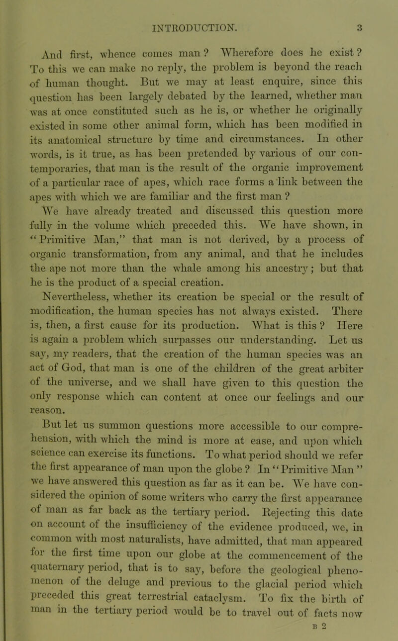 And first, whence comes man ? Wherefore does he exist ? To this we can make no reply, the problem is bej^ond the reach of human thought. But we may at least enquire, since this question has been largely debated by the learned, whether man was at once constituted such as he is, or whether he originally existed in some other animal form, which has been modified in its anatomical structure by time and circumstances. In other words, is it true, as has been pretended by various of our con- temporaries, that man is the result of the organic improvement of a particular race of apes, which race forms a link between the apes with which we are familiar and the first man ? We have already treated and discussed this question more fully in the volume which preceded this. We have shown, in “Primitive Man,” that man is not derived, by a process of organic transformation, from any animal, and that he includes the ape not more than the whale among his ancestry; but that he is the product of a special creation. Nevertheless, whether its creation be special or the result of modification, the human species has not always existed. There is, then, a first cause for its production. What is this ? Here is again a problem which surpasses our understanding. Let us say, my readers, that the creation of the human species was an act of God, that man is one of the children of the great arbiter of the universe, and we shall have given to this question the only response which can content at once our feelings and our reason. But let us summon questions more accessible to our compre- hension, with which the mind is more at ease, and upon which science can exercise its functions. To what period should we refer the first appearance of man upon the globe ? In “Primitive Man ” we have answered this question as far as it can be. We have con- sidered the opinion of some writers who carry the first appearance of man as far back as the tertiary period. ^Rejecting this date on account of the insufficiency of the evidence produced, we, in common with most naturalists, have admitted, that man appeared for the first time upon our globe at the commencement of the quaternary period, that is to say, before the geological pheno- menon of the deluge and previous to the glacial period which preceded this great terrestrial cataclysm. To fix the birth of man in the tertiary period would be to travel out of facts now