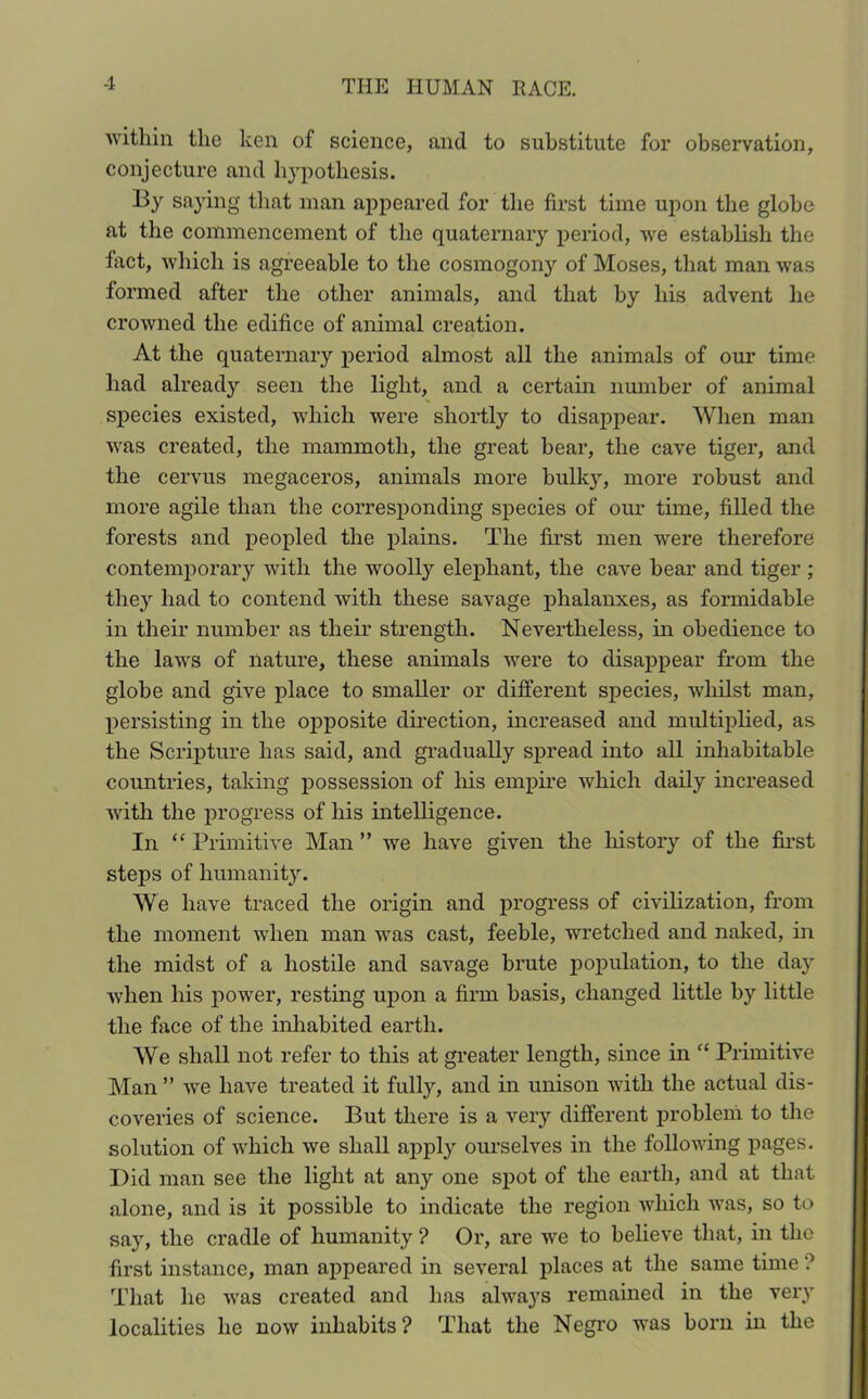 within the ken of science, and to substitute for observation, conjecture and hypothesis. By saying that man appeared for the first time upon the globe at the commencement of the quaternary period, we establish the fact, which is agreeable to the cosmogony of Moses, that man was formed after the other animals, and that by his advent he crowned the edifice of animal creation. At the quaternary period almost all the animals of our time had already seen the light, and a certain number of animal species existed, which were shortly to disappear. When man was created, the mammoth, the great bear, the cave tiger, and the cervus megaceros, animals more bulky, more robust and more agile than the corresponding species of our time, filled the forests and peopled the plains. The first men were therefore contemporary with the woolly elephant, the cave bear and tiger ; they had to contend with these savage phalanxes, as formidable in their number as their strength. Nevertheless, in obedience to the laws of nature, these animals were to disappear from the globe and give place to smaller or different species, whilst man, persisting in the opposite direction, increased and multiplied, as the Scripture has said, and gradually spread into all inhabitable countries, taking possession of his empire which daily increased with the progress of his intelligence. In “ Primitive Man ” we have given the history of the first steps of humanity. We have traced the origin and progress of civilization, from the moment when man vras cast, feeble, wretched and naked, in the midst of a hostile and savage brute population, to the day when his power, resting upon a firm basis, changed little by little the face of the inhabited earth. We shall not refer to this at greater length, since in “ Primitive Man ” we have treated it fully, and in unison with the actual dis- coveries of science. But there is a very different problem to the solution of which we shall apply ourselves in the following pages. Did man see the light at any one spot of the earth, and at that alone, and is it possible to indicate the region which was, so to say, the cradle of humanity ? Or, are we to believe that, in the first instance, man appeared in several places at the same time ? That he was created and has always remained in the very localities he now inhabits? That the Negro was born in the