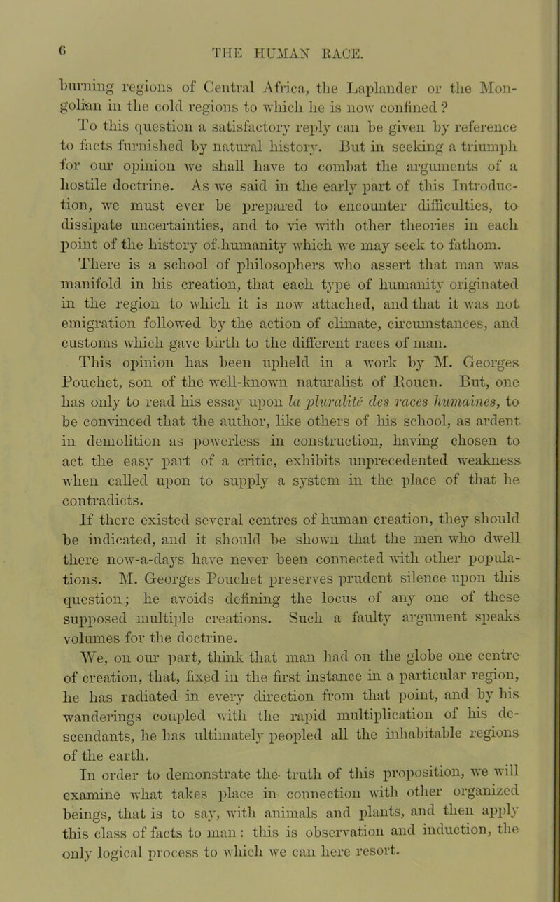 (> burning regions of Central Africa, the Laplander or the Mon- golian in the cold regions to which lie is now confined'? To this question a satisfactory reply can be given by reference to facts furnished by natural history. But in seeking a triumph for our opinion we shall have to combat the arguments of a hostile doctrine. As we said in the early part of this Introduc- tion, we must ever be prepared to encounter difficulties, to dissipate uncertainties, and to vie with other theories in each point of the history of.humanity which we may seek to fathom. There is a school of philosophers who assert that man was manifold in his creation, that each type of humanity originated in the region to which it is now attached, and that it was not emigration followed by the action of climate, circumstances, and customs which gave birth to the different races of man. This opinion has been upheld in a work by M. Georges Pouchet, son of the well-known naturalist of Piouen. But, one lias only to read his essay upon la pluralite cles races humaines, to be convinced that the author, like others of his school, as ardent in demolition as powerless in construction, having chosen to act the easy part of a critic, exhibits unprecedented weakness when called upon to supply a system in the place of that he contradicts. If there existed several centres of human creation, the}7- should be indicated, and it should be shown that the men who dwell there now-a-days have never been connected with other popula- tions. M. Georges Pouchet preserves prudent silence upon this question; he avoids defining the locus of any one of these supposed multiple creations. Such a faulty argument speaks volumes for the doctrine. We, on our part, think that man had on the globe one centre of creation, that, fixed in the first instance in a particular region, he has radiated in every direction from that point, and by his wanderings coupled with the rapid multiplication of his de- scendants, he has ultimately peopled all the inhabitable regions of the earth. In order to demonstrate the- truth of this proposition, we will examine what takes place in connection with other organized beings, that is to say, with animals and plants, and then apply this class of facts to man: this is observation and induction, the only logical process to which we can here resort.