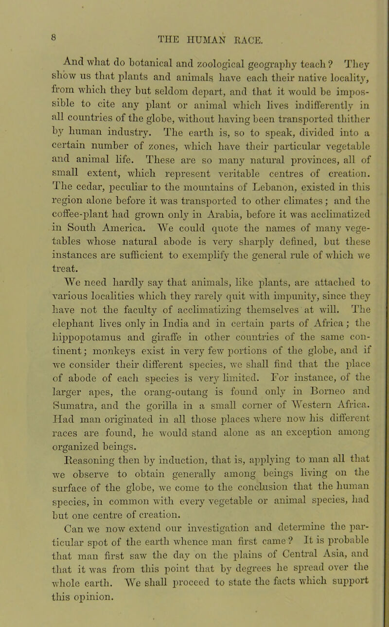 And what do botanical and zoological geography teach ? They show us that plants and animals have each their native locality, trom which they hut seldom depart, and that it would he impos- sible to cite any plant or animal which lives indifferently in all countries of the globe, without having been transported thither by human industry. The earth is, so to speak, divided into a certain number of zones, which have their particular vegetable and animal life. These are so many natural provinces, all of small extent, which represent veritable centres of creation. The cedar, peculiar to the mountains of Lebanon, existed in this region alone before it was transported to other climates; and the coffee-plant had grown only in Arabia, before it was acclimatized in South America. We could quote the names of many vege- tables whose natural abode is very sharply defined, but these instances are sufficient to exemplify the general rule of which we treat. We need hardly say that animals, like plants, are attached to various localities which they rarely quit with impunity, since they have not the faculty of acclimatizing themselves at will. The elephant lives only in India and in certain parts of Africa; the hippopotamus and giraffe in other countries of the same con- tinent ; monkeys exist in very few portions of the globe, and if we consider their different species, we shall find that the place of abode of each species is very limited. For instance, of the larger apes, the orang-outang is found only in Borneo and Sumatra, and the gorilla in a small corner of Western Africa. Had man originated in all those places where now his different- races are found, he would stand alone as an exception among organized beings. Reasoning then by induction, that is, applying to man all that we observe to obtain generally among beings living on the surface of the globe, we come to the conclusion that the human species, in common with every vegetable or animal s})ecies, had but one centre of creation. Can we now extend our investigation and determine the par- ticular spot of the earth whence man first came ? It is probable that man first saw the day on the plains of Central Asia, and that it was from this point that by degrees he spread over the whole earth. We shall proceed to state the facts which support this opinion.