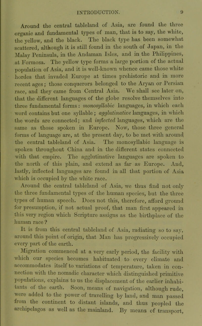 Around the central tableland of Asia, are found the three organic and fundamental types of man, that is to say, the white, the yellow, and the black. The black type has been somewhat scattered, although it is still found in the south of Japan, in the Malay Peninsula, in the Andaman Isles, and in the Philippines, at Formosa. The yellow type forms a large portion of the actual population of Asia, and it is well-known whence came those white hordes that invaded Europe at times prehistoric and in more recent ages; those conquerors belonged to the Aryan or Persian race, and they came from Central Asia. We shall see later on, that the different languages of the globe resolve themselves into three fundamental forms : monosyllabic languages, in which each word contains but one syllable ; agglutinative languages, in which the words are connected; and inflected languages, which are the same as those spoken in Europe. Now, those three general forms of language are, at the present day, to be met with around the central tableland of Asia. The monosyllabic language is spoken throughout China and in the different states connected with that empire. The agglutinative languages are spoken to the north of this plain, and extend as far as Europe. And, lastly, inflected languages are found in all that portion of Asia which is occupied by the white race. Around the central tableland of Asia, we thus find not only the three fundamental tj'pes of the human species, but the three types of human speech. Does not this, therefore, afford ground for presumption, if not actual proof, that man first appeared in this very region which Scripture assigns as the birthplace of the human race ? It is from this central tableland of Asia, radiating so to say, around this point of origin, that Man has progressively occupied every part of the earth. Migration commenced at a very early period, the facility with which our species becomes habituated to every climate and accommodates itself to variations of temperature, taken in con- nection with the nomadic character which distinguished primitive populations, explains to us the displacement of the earlier inhabi- tants of the earth. Soon, means of navigation, although rude, were added to the power of travelling by land, and man passed from the continent to distant islands, and thus peopled the archipelagos as well as the mainland. By means of transport,