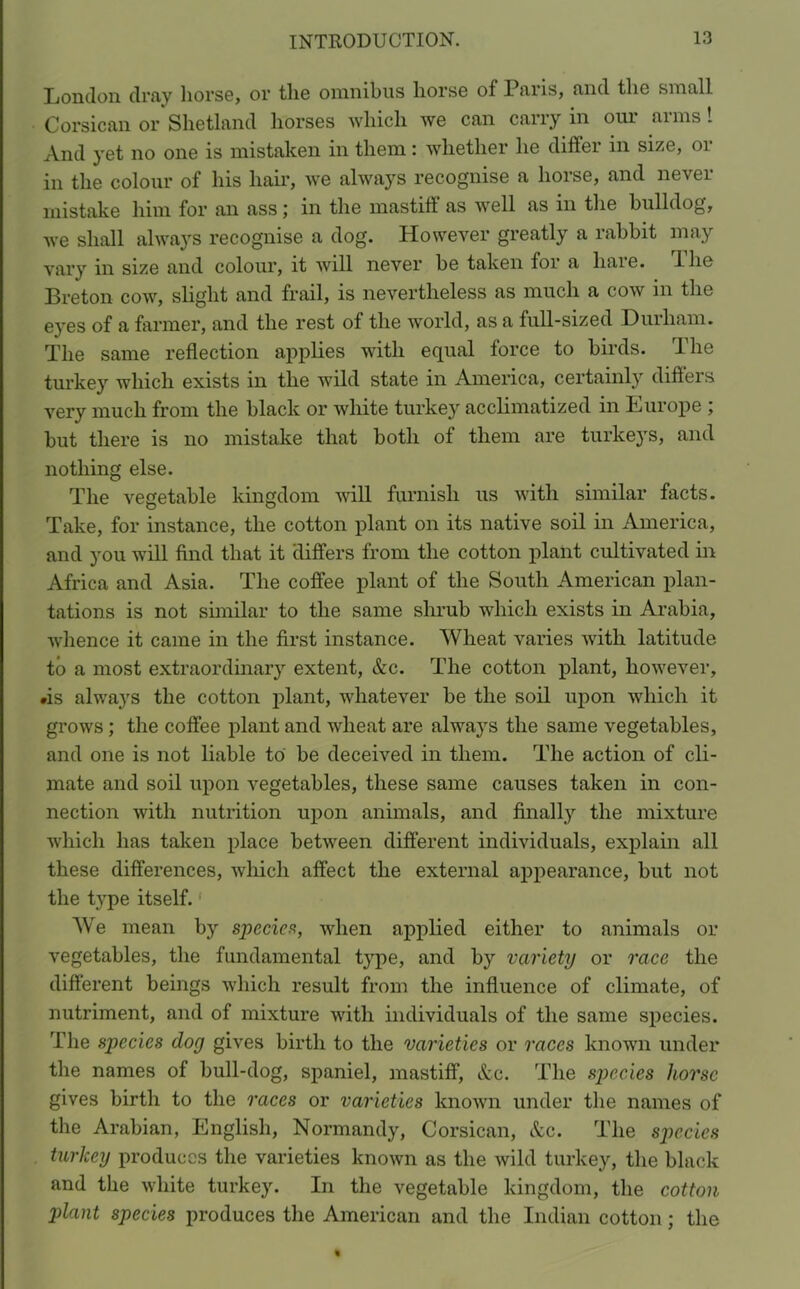 London dray horse, or the omnibus horse of Paris, and the small Corsican or Shetland horses which we can carry in our arms 1 And yet no one is mistaken in them: whether he differ in size, or in the colour of his hair, we always recognise a horse, and never mistake him for an ass in the mastift as well as in the bulldog, we shall always recognise a dog. However greatly a rabbit may vary in size and colour, it will never be taken for a hare. 1 lie Breton cow, slight and frail, is nevertheless as much a cow in the eyes of a farmer, and the rest of the world, as a full-sized Durham. The same reflection applies with equal force to birds. The turkey which exists in the wild state in America, certainly diflers very much from the black or white turkey acclimatized in Europe ; but there is no mistake that both of them are turkeys, and nothing else. The vegetable kingdom will furnish us with similar facts. Take, for instance, the cotton plant on its native soil in America, and you will find that it differs from the cotton plant cultivated in Africa and Asia. The coffee plant of the South American plan- tations is not similar to the same shrub which exists in Arabia, whence it came in the first instance. Wheat varies with latitude to a most extraordinary extent, Ac. The cotton plant, however, •is alwa}rs the cotton plant, whatever be the soil upon which it grows; the coffee plant and wheat are always the same vegetables, and one is not liable to be deceived in them. The action of cli- mate and soil upon vegetables, these same causes taken in con- nection with nutrition upon animals, and finally the mixture which has taken place between different individuals, explain all these differences, which affect the external appearance, but not the type itself. We mean by species, when applied either to animals or vegetables, the fundamental type, and by variety or race the different beings which result from the influence of climate, of nutriment, and of mixture with individuals of the same species. The species dog gives birth to the varieties or races known under the names of bull-dog, spaniel, mastiff, Ac. The species horse gives birth to the races or varieties known under the names of the Arabian, English, Normandy, Corsican, Ac. The species turkey produces the varieties known as the wild turkey, the black and the white turkey. In the vegetable kingdom, the cotton plant species produces the American and the Indian cotton; the