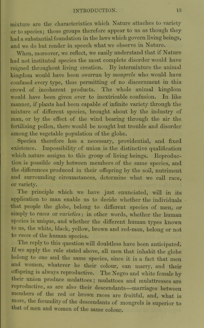 mixture are the characteristics which Nature attaches to variety or to species; those groups therefore appear to us as though they had a substantial foundation in the laws which govern living beings, and we do but render in speech what we observe in Nature. When, moreover, we reflect, we easily understand that if Nature had not instituted species the most complete disorder would have reigned throughout living creation. By intermixture the animal kingdom would have been overrun by mongrels who would have confused every type, thus permitting of no discernment in this crowd of incoherent products. The whole animal kingdom would have been given over to inextricable confusion. In like manner, if plants had been capable of infinite variety through the mixture of different species, brought about by the industry of man, or by the effect of the wind bearing through the air the fertilizing pollen, there would be nought but trouble and disorder among the vegetable population of the globe. Species therefore has a necessary, providential, and fixed existence. Impossibility of union is the distinctive qualification which nature assigns to this group of living beings. Reproduc- tion is possible only between members of the same species, and the differences produced in their offspring by the soil, nutriment and surrounding circumstances, determine what we call race, or variety. The principle which we have just enunciated, will in its application to man enable us to decide whether the individuals •that people the globe, belong to different species of men, or simply to races or varieties; in other words, whether the human species is unique, and whether the different human types known to us, the white, black, yellow, brown and red-man, belong or not to races of the human species. I he reply to this question will doubtless have been anticipated. If we apply the rule stated above, all men that inhabit the globe belong to one and the same species, since it is a fact that men and women, whatever be their colour, can marry, and their offspring is always reproductive. The Negro and white female by their union produce mulattoes; mulattoes and mulattresses are leproductive, as are also their descendants—marriages between members of the red or brown races are fruitful, and, what is more, the fecundity of the descendants of mongrels is superior to that of men and women of the same colour.