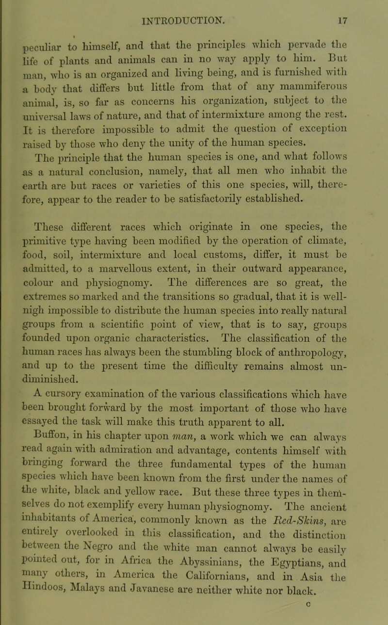 peculiar to himself, and that the principles which pervade the life of plants and animals can in no way apply to him. But man, who is an organized and living being, and is furnished with a body that differs but little from that of any mammiferous animal, is, so far as concerns his organization, subject to the universal laws of nature, and that of intermixture among the rest. It is therefore impossible to admit the question of exception raised by those who deny the unity of the human species. The principle that the human species is one, and what follows as a natural conclusion, namely, that all men who inhabit the earth are but races or varieties of this one species, will, there- fore, appear to the reader to be satisfactorily established. These different races which originate in one species, the primitive type having been modified by the operation of climate, food, soil, intermixture and local customs, differ, it must be admitted, to a marvellous extent, in their outward appearance, colour and physiognomy. The differences are so great, the extremes so marked and the transitions so gradual, that it is well- nigh impossible to distribute the human species into really natural groups from a scientific point of view, that is to say, groups founded upon organic characteristics. The classification of the human races has always been the stumbling block of anthropology, and up to the present time the difficulty remains almost un- diminished. A cursory examination of the various classifications which have been brought forward by the most important of those who have essayed the task will make this truth apparent to all. Buffon, in his chapter upon man, a work which we can always read again with admiration and advantage, contents himself with bringing forward the three fundamental types of the human species which have been known from the first under the names of the white, black and yellow race. But these three types in them- selves do not exemplify every human physiognomy. The ancient inhabitants of America, commonly known as the Red-Skins, are entirely overlooked in this classification, and the distinction between the Negro and the white man cannot always be easily pointed out, for in Africa the Abyssinians, the Egyptians, and many others, in America the Californians, and in Asia the Hindoos, Malays and Javanese are neither white nor black.