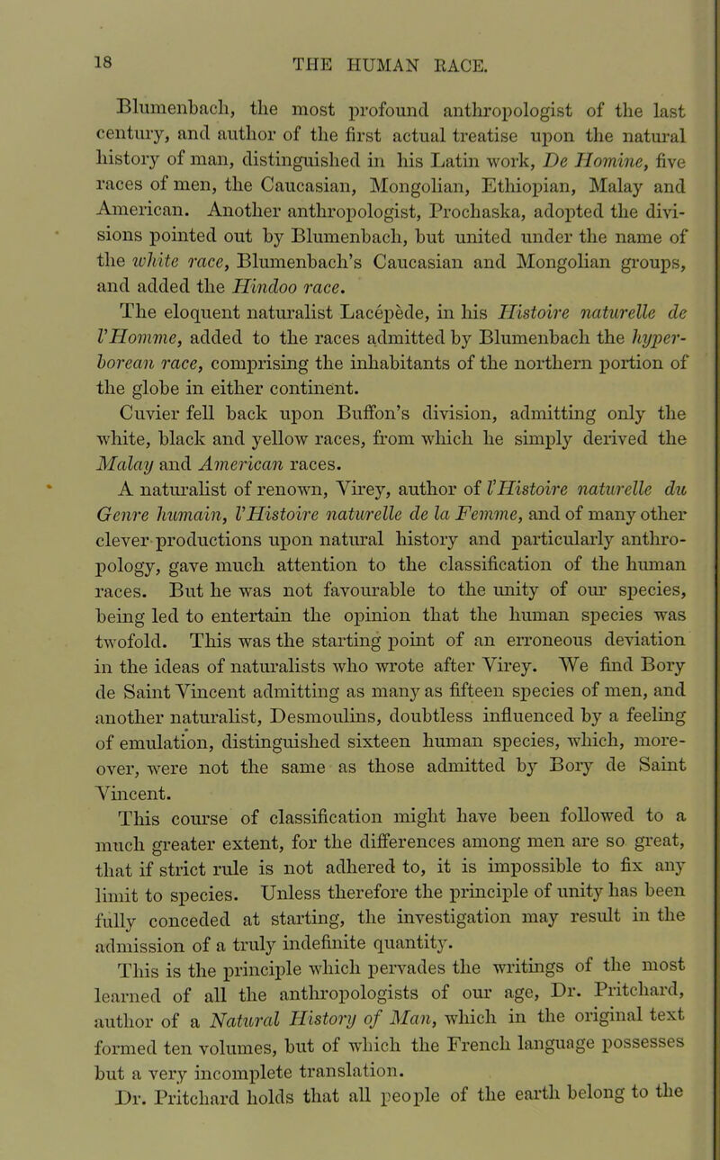 Blumenbach, the most profound anthropologist of the last century, and author of the first actual treatise upon the natural history of man, distinguished in his Latin work, De Homine, five races of men, the Caucasian, Mongolian, Ethiopian, Malay and American. Another anthropologist, Prochaska, adopted the divi- sions pointed out by Blumenbach, but united under the name of the white race, Blumenbach’s Caucasian and Mongolian groups, and added the Hindoo race. The eloquent naturalist Lacepede, in his Histoire naturelle de VHomme, added to the races admitted by Blumenbach the hyper- borean race, comprising the inhabitants of the northern portion of the globe in either continent. Cuvier fell back upon Buffon’s division, admitting only the white, black and yellow races, from which he simply derived the Malay and American races. A naturalist of renown, Virey, author of VHistoire naturelle du Genre humain, VHistoire naturelle de la Femme, and of many other clever productions upon natural history and particularly anthro- pology, gave much attention to the classification of the human races. But he was not favourable to the unity of our species, being led to entertain the opinion that the human species was twofold. This was the starting point of an erroneous deviation in the ideas of naturalists who wrote after Virey. We find Bory de Saint Vincent admitting as many as fifteen species of men, and another naturalist, Desmoulins, doubtless influenced by a feeling of emulation, distinguished sixteen human species, which, more- over, were not the same as those admitted by Bory de Saint Vincent. This course of classification might have been followed to a much greater extent, for the differences among men are so great, that if strict rule is not adhered to, it is impossible to fix any limit to species. Unless therefore the principle of unity has been fully conceded at starting, the investigation may result in the admission of a truly indefinite quantity. This is the principle which pervades the writings of the most learned of all the anthropologists of our age, Dr. Pritchard, author of a Natural History of Man, which in the original text formed ten volumes, but of which the French language possesses but a very incomplete translation. Dr. Pritchard holds that all people of the earth belong to the