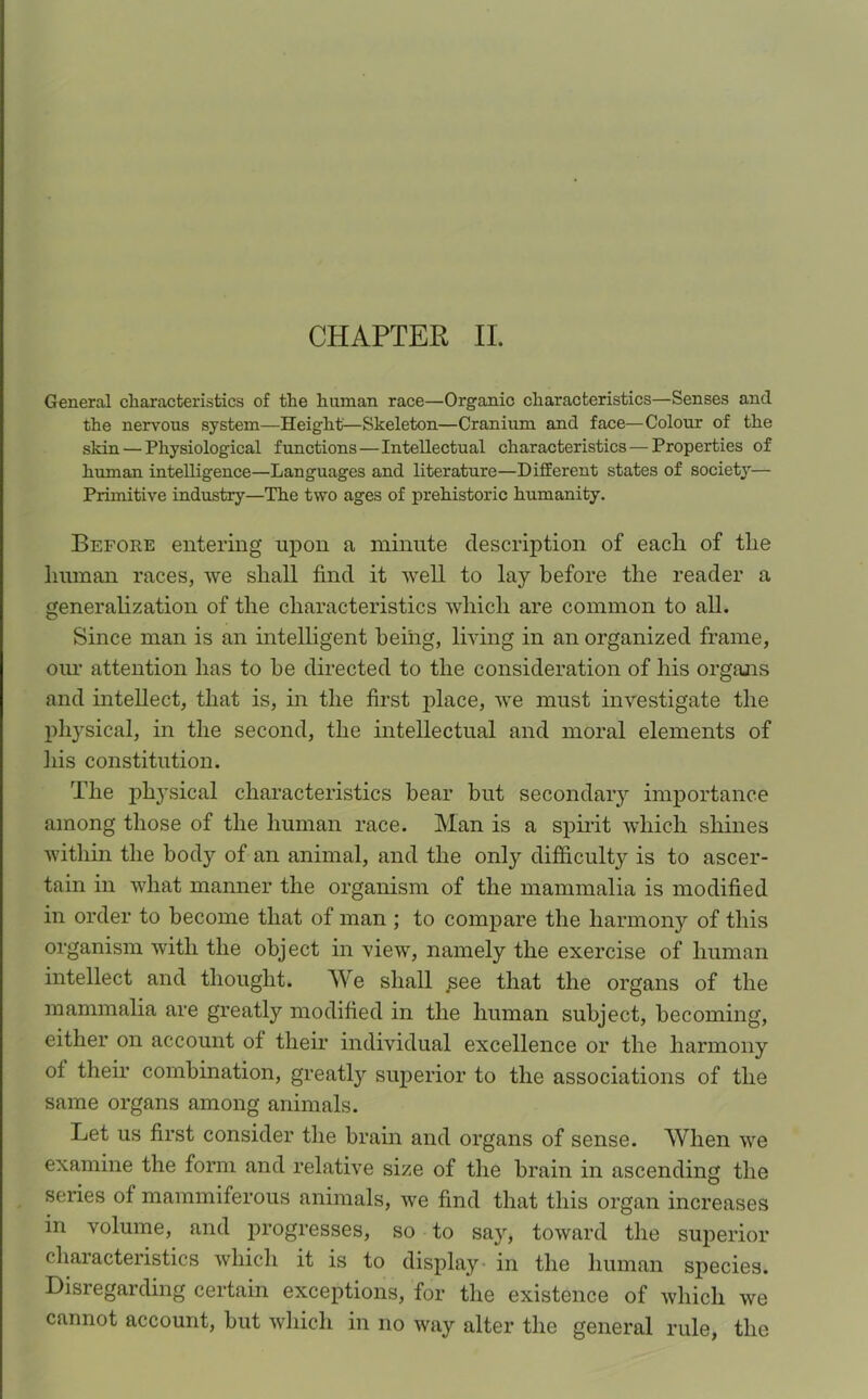 CHAPTER II. General characteristics of the human race—Organic characteristics—Senses and the nervous system—Height—Skeleton—Cranium and face—Colour of the skin — Physiological functions — Intellectual characteristics — Properties of human intelligence—Languages and literature—Different states of society— Primitive industry—The two ages of prehistoric humanity. Before entering upon a minute description of each of the human races, we shall find it well to lay before the reader a generalization of the characteristics which are common to all. Since man is an intelligent being, living in an organized frame, our attention has to be directed to the consideration of his organs and intellect, that is, in the first place, we must investigate the physical, in the second, the intellectual and moral elements of his constitution. The physical characteristics bear but secondary importance among those of the human race. Man is a spirit which shines within the body of an animal, and the only difficulty is to ascer- tain in what manner the organism of the mammalia is modified in order to become that of man ; to compare the harmony of this organism with the object in view, namely the exercise of human intellect and thought. We shall £ee that the organs of the mammalia are greatly modified in the human subject, becoming, either on account ot their individual excellence or the harmony ol their combination, greatly superior to the associations of the same organs among animals. Let us first consider the brain and organs of sense. When we examine the form and relative size of the brain in ascending the series of mammiferous animals, we find that this organ increases in volume, and progresses, so to say, toward the superior characteristics which it is to display in the human species. Disregarding certain exceptions, for the existence of which we cannot account, but which in no way alter the general rule, the