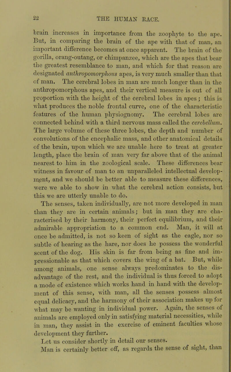 train increases in importance from the zoophyte to the ape. Bnt, in comparing the brain of the ape with that of man, an important difference becomes at once apparent. The brain of the gorilla, orang-outang, or chimpanzee, which are the apes that bear the greatest resemblance to man, and which for that reason are designated anthropomorphous apes, is very much smaller than that of man. The cerebral lobes in man are much longer than in the anthropomorphous apes, and their vertical measure is out of all proportion with the height of the cerebral lobes in apes ; this is what produces the noble frontal curve, one of the characteristic features of the human physiognomy. The cerebral lobes are connected behind with a third nervous mass called the cerebellum. The large volume of these three lobes, the depth and number of convolutions of the encephalic mass, and other anatomical details of the brain, upon which we are unable here to treat at greater length, place the brain of man very far above that of the animal nearest to him in the zoological scale. These differences bear witness in favour of man to an unparalleled intellectual develop- ment, and we should be better able to measure these differences, wrere we able to show in what the cerebral action consists, but this we are utterly unable to do. The senses, taken individually, are not more developed in man than they are in certain animals; but in man they are cha- racterised by their harmony, their perfect equilibrium, and their admirable appropriation to a common end. Man, it will at once be admitted, is not so keen of sight as the eagle, nor so subtle of hearing as the hare, nor does he possess the wonderful scent of the dog. His skin is far from being as fine and im- pressionable as that which covers the wing of a bat. But, while among animals, one sense always predominates to the dis- advantage of the rest, and the individual is thus forced to adopt a mode of existence which works hand in hand with the develop- ment of this sense, with man, all the senses possess almost equal delicacy, and the harmony of their association makes up for what may be wanting in individual power. Again, the senses of animals are employed only in satisfying material necessities, while in man, they assist in the exercise of eminent faculties whose development they further. Let us consider shortly in detail our senses. Man is certainly better off, as regards the sense of sight, than