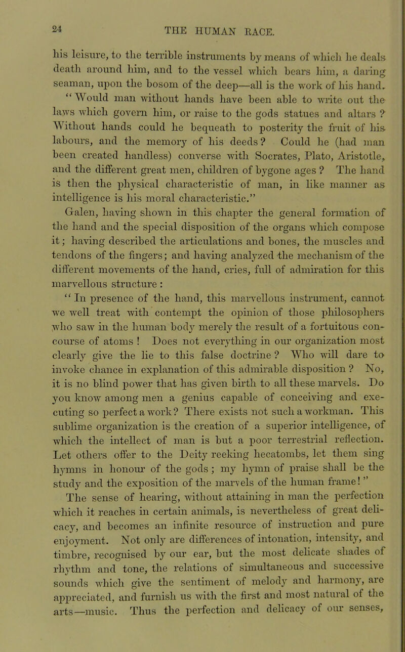 his leisure, to the terrible instruments by means of which lie deals death around him, and to the vessel which bears him, a daring seaman, upon the bosom of the deep—all is the work of his hand. “ Would man without hands have been able to write out the laws which govern him, or raise to the gods statues and altars ? Without hands could he bequeath to posterity the fruit of his labours, and the memory of his deeds ? Could he (had man been created handless) converse with Socrates, Plato, Aristotle, and the different great men, children of bygone ages ? The hand is then the physical characteristic of man, in like manner as intelligence is his moral characteristic.” Galen, having shown in this chapter the general formation of the hand and the special disposition of the organs which compose it; having described the articulations and bones, the muscles and tendons of the fingers; and having analyzed the mechanism of the different movements of the hand, cries, full of admiration for this marvellous structure : “In presence of the hand, this marvellous instrument, cannot we well treat with contempt the opinion of those philosophers V'ho saw in the human bod}1- merely the result of a fortuitous con- course of atoms ! Does not everything in our organization most clearly give the lie to this false doctrine ? Who will dare to invoke chance in explanation of this admirable disposition ? No, it is no blind power that has given birth to all these marvels. Do you know among men a genius capable of conceiving and exe- cuting so perfect a work? There exists not such a workman. This sublime organization is the creation of a superior intelligence, of which the intellect of man is but a poor terrestrial reflection. Let others offer to the Deity reeking hecatombs, let them sing hymns in honour of the gods ; my hymn of praise shall he the study and the exposition of the marvels of the human frame! ” The sense of hearing, without attaining in man the perfection which it reaches in certain animals, is nevertheless of great deli- cacy, and becomes an infinite resource of instruction and pure enjoyment. Not only are differences of intonation, intensity, and timbre, recognised by our ear, but the most delicate shades of rhythm and tone, the relations of simultaneous and successive sounds which give the sentiment of melody and harmony, aie appreciated, and furnish us with the first and most natural of the arts—music. Thus the perfection and delicacy of our senses.
