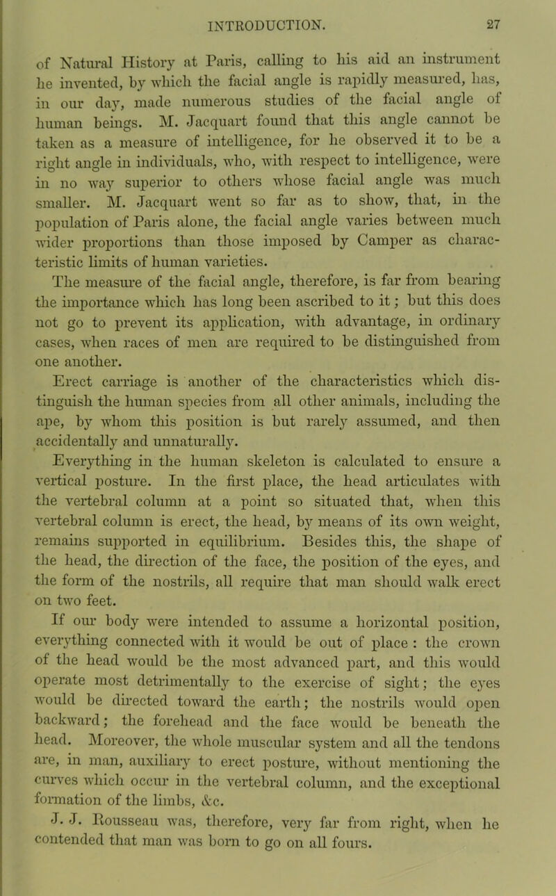 of Natural History at Paris, calling to liis aid an instrument lie invented, by which the facial angle is rapidly measured, lias, in our day, made numerous studies of the facial angle of human beings. 1VI. Jac quart found that this angle cannot be taken as a measure of intelligence, for he observed it to be a right angle in individuals, who, with respect to intelligence, were in no way superior to others whose facial angle was much smaller. M. Jacquart went so flu* as to show, that, in the population of Paris alone, the facial angle varies between much wider proportions than those imposed by Camper as charac- teristic limits of human varieties. The measure of the facial angle, therefore, is far from bearing the importance which has long been ascribed to it; but this does not go to prevent its application, with advantage, in ordinary cases, when races of men are required to be distinguished from one another. Erect carriage is another of the characteristics which dis- tinguish the human species from all other animals, including the ape, by whom this position is but rarely assumed, and then accidentally and unnaturally. Everything in the human skeleton is calculated to ensure a vertical posture. In the first place, the head articulates with the vertebral column at a point so situated that, when this vertebral column is erect, the head, b3r means of its own weight, remains supported in equilibrium. Besides this, the shape of the head, the direction of the face, the position of the eyes, and the form of the nostrils, all require that man should walk erect on two feet. If our body were intended to assume a horizontal position, everything connected with it would be out of place : the crown of the head would be the most advanced part, and this would operate most detrimentally to the exercise of sight; the eyes would be directed toward the earth; the nostrils would open backward; the forehead and the face would be beneath the head. Moreover, the whole muscular system and all the tendons are, in man, auxiliary to erect posture, without mentioning the curves which occur in the vertebral column, and the exceptional formation of the limbs, &c. J. I. Rousseau was, therefore, very far from right, when he contended that man was born to go on all fours.