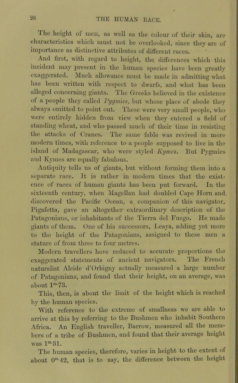 ihe height of men, as well as the colour of their skin, are characteristics which must not he overlooked, since they are of importance as distinctive attributes of different races. And first, with regard to height, the. differences which this incident may present in the human species have been greatly exaggerated. Much allowance must be made in admitting what lias been written with respect to dwarfs, and what has been alleged concerning giants. The Greeks believed in the existence of a people they called Pygmies, but whose place of abode they always omitted to point out. These were very small people, who were entirely hidden from view when they entered a field of standing wheat, and who passed much of their time in resisting the attacks of Cranes. The same fable was revived in more modern times, with reference to a people supposed to live in the island of Madagascar, who were styled Kymes. But Pygmies and Kymes are equally fabulous. Antiquity tells us of giants, but without forming them into a separate race. It is rather in modern times that the exist- ence of races of human giants has been put forward. In the sixteenth century, when Magellan had doubled Cape Horn and discovered the Pacific Ocean, a companion of this navigator, Pigafetta, gave an altogether extraordinary description of the Patagonians, or inhabitants of the Tierra del Fuego. He made giants of them. One of his successors, Leaya, adding yet more to the height of the Patagonians, assigned to these men a stature of from three to four metres. Modern travellers have reduced to accurate proportions the exaggerated statements of ancient navigators. The French naturalist Alcide d’Orbigny actually measured a large number of Patagonians, and found that tlieir height, on an average, was about lm,78. This, then, is about the limit of the height which is reached by the human species. With reference to the extreme of smallness we are able to arrive at this by referring to the Bushmen who inhabit Southern Africa. An English traveller, Barrow, measured all the mem- bers of a tribe of Bushmen, and found that their average height was lm-31. The human species, therefore, varies in height to the extent of about 0m 42, that is to say, the difference between the height