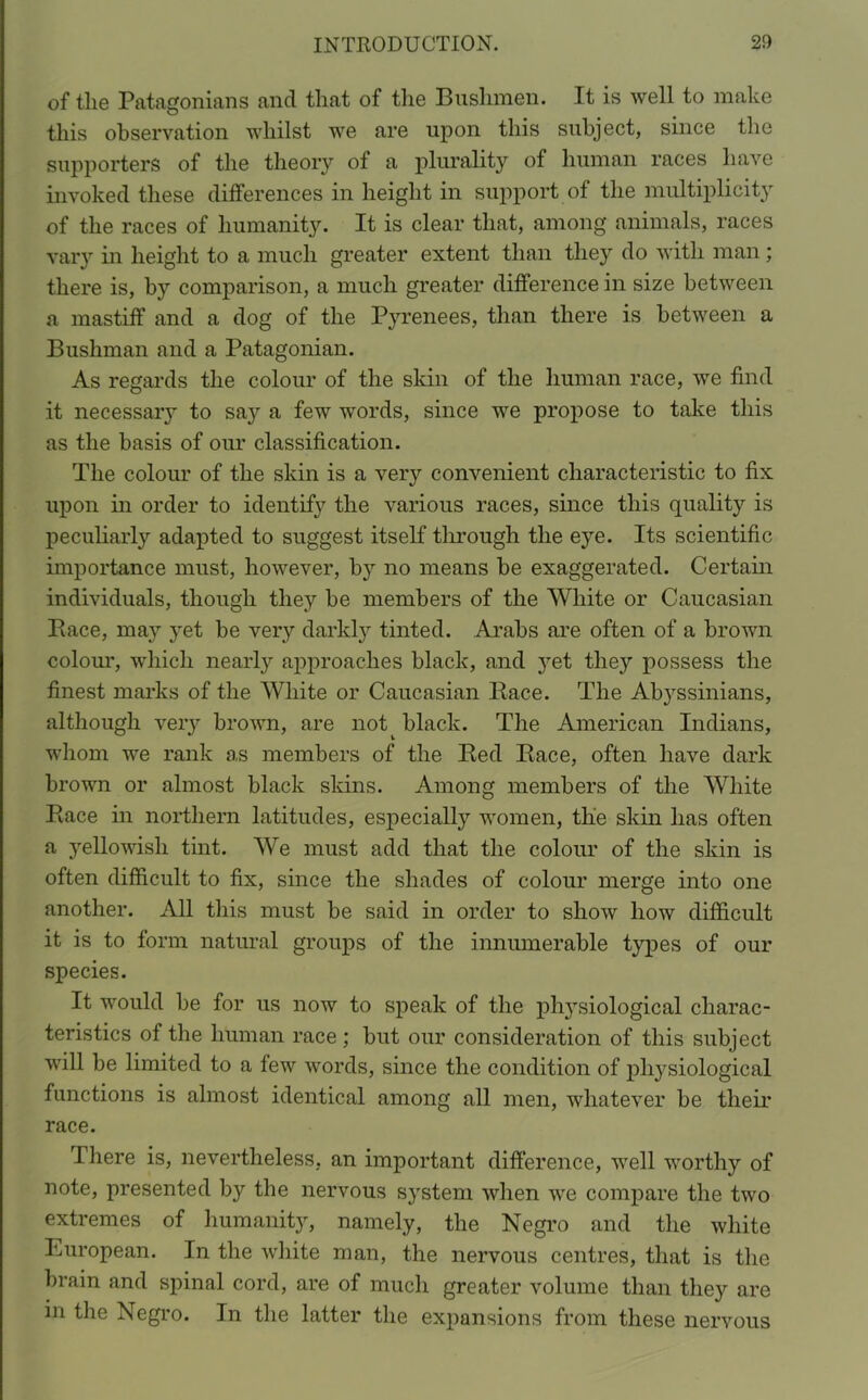 of the Patagonians and that of the Bushmen. It is well to make this observation whilst we are upon this subject, since the supporters of the theory of a plurality of human races have invoked these differences in height in support of the multiplicity of the races of humanity. It is clear that, among animals, races vary in height to a much greater extent than they do with man; there is, by comparison, a much greater difference in size between a mastiff and a dog of the Pyrenees, than there is between a Bushman and a Patagonian. As regards the colour of the skin of the human race, we find it necessaiy to say a few words, since we propose to take this as the basis of our classification. The colour of the skin is a very convenient characteristic to fix upon in order to identify the various races, since this quality is peculiarly adapted to suggest itself through the eye. Its scientific importance must, however, by no means be exaggerated. Certain individuals, though they be members of the White or Caucasian Pace, may yet be very darkly tinted. Arabs are often of a brown colour, which nearly approaches black, and yet they possess the finest marks of the White or Caucasian Race. The Ab}rssinians, although very brown, are not^ black. The American Indians, whom we rank as members of the Red Race, often have dark brown or almost black skins. Among members of the White Race in northern latitudes, especially women, the skin has often a yellowish tint. We must add that the colour of the skin is often difficult to fix, since the shades of colour merge into one another. All this must be said in order to show how difficult it is to form natural groups of the innumerable types of our species. It would be for us now to speak of the physiological charac- teristics of the human race ; but our consideration of this subject will be limited to a few words, since the condition of physiological functions is almost identical among all men, whatever be their race. there is, nevertheless, an important difference, well worthy of note, presented by the nervous system when we compare the two extremes of humanity, namely, the Negro and the white European. In the white man, the nervous centres, that is the brain and spinal cord, are of much greater volume than they are in the Negro. In the latter the expansions from these nervous