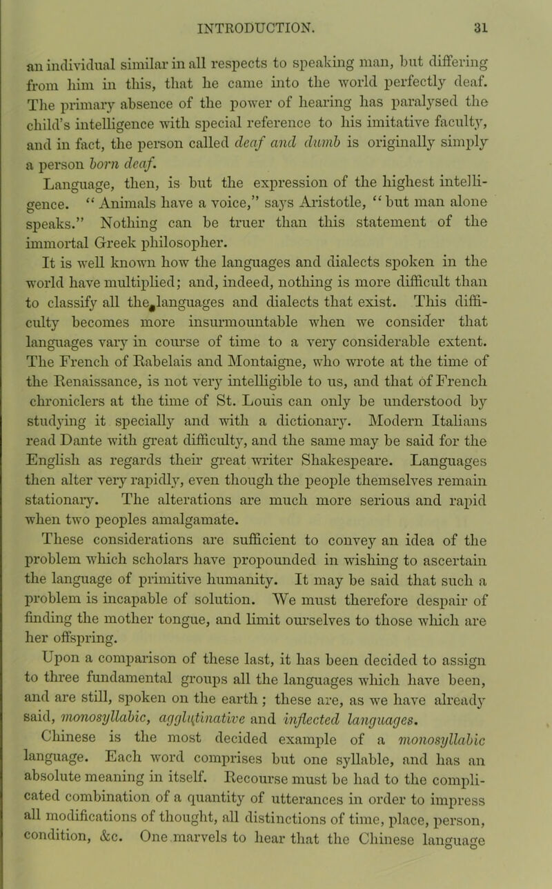 an individual similar in all respects to speaking man, but differing from him in this, that he came into the world perfectly deaf. The primary absence of the power of hearing has paralysed the child’s intelligence with special reference to his imitative faculty, and in fact, the person called deaf and dumb is originally simply a person born deaf. Language, then, is but the expression of the highest intelli- gence. “ Animals have a voice,” says Aristotle, “ but man alone speaks.” Nothing can be truer than this statement of the immortal Greek philosopher. It is well known how the languages and dialects spoken in the world have multiplied; and, indeed, nothing is more difficult than to classify all the#languages and dialects that exist. This diffi- culty becomes more insurmountable when we consider that languages vary in course of time to a very considerable extent. The French of Rabelais and Montaigne, who wrote at the time of the Renaissance, is not very intelligible to us, and that of French chroniclers at the time of St. Louis can only be understood by studying it specially and with a dictionary. Modern Italians read Dante with great difficulty, and the same may be said for the English as regards their great writer Shakespeare. Languages then alter very rapidly, even though the people themselves remain stationary. The alterations are much more serious and rapid when two peoples amalgamate. These considerations are sufficient to convey an idea of the problem which scholars have propounded in wishing to ascertain the language of primitive humanity. It may be said that such a problem is incapable of solution. We must therefore despair of finding the mother tongue, and limit ourselves to those which are her offspring. Upon a comparison of these last, it has been decided to assign to three fundamental groups all the languages which have been, and are still, spoken on the earth ; these are, as we have already said, monosyllabic, agglutinative and inflected languages. Chinese is the most decided example of a monosyllabic language. Each word comprises but one syllable, and has an absolute meaning in itself. Recourse must be had to the compli- cated combination of a quantity of utterances in order to impress all modifications of thought, all distinctions of time, place, person, condition, &c. One marvels to hear that the Chinese language