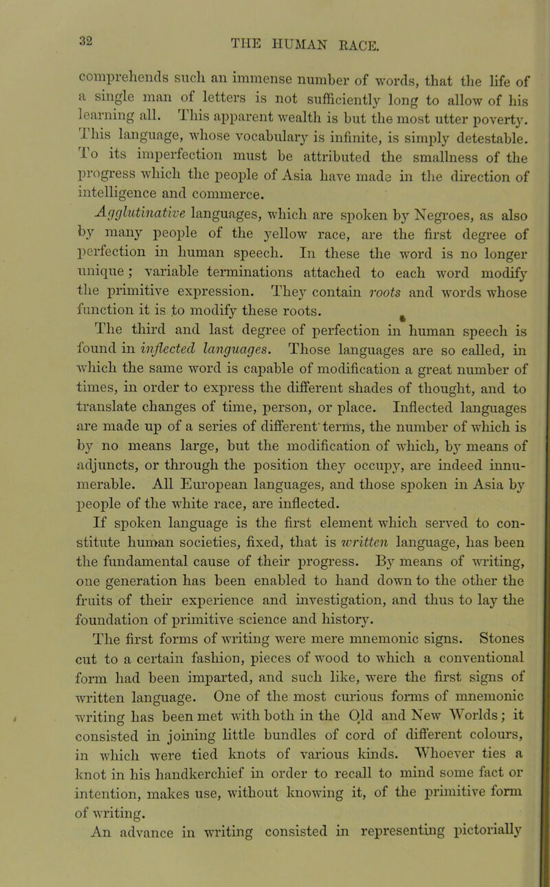 comprehends such an immense number of words, that the life of a single man of letters is not sufficiently long to allow of his learning all. This apparent wealth is but the most utter povert}r. i his language, whose vocabulary is infinite, is simply detestable. 1 o its imperfection must be attributed the smallness of the progress which the people of Asia have made in the direction of intelligence and commerce. ■Agglutinative languages, which are spoken by Negroes, as also by many people of the yellow race, are the first degree of perfection in human speech. In these the word is no longer unique; variable terminations attached to each word modify the primitive expression. They contain roots and words whose function it is to modify these roots. % The third and last degree of perfection in human speech is found in inflected languages. Those languages are so called, in which the same word is capable of modification a great number of times, in order to express the different shades of thought, and to translate changes of time, person, or place. Inflected languages are made up of a series of different' terms, the number of which is by no means large, but the modification of which, by means of adjuncts, or through the position they occupy, are indeed innu- merable. All European languages, and those spoken in Asia by people of the white race, are inflected. If spoken language is the first element which served to con- stitute human societies, fixed, that is written language, has been the fundamental cause of their progress. By means of writing, one generation has been enabled to hand down to the other the fruits of their experience and investigation, and thus to lay the foundation of primitive science and history. The first forms of writing were mere mnemonic signs. Stones cut to a certain fashion, pieces of wood to which a conventional form had been imparted, and such like, were the first signs of written language. One of the most curious forms of mnemonic writing has been met with both in the Old and New Worlds; it consisted in joining little bundles of cord of different colours, in which were tied knots of various kinds. Whoever ties a knot in his handkerchief in order to recall to mind some fact or intention, makes use, without knowing it, of the primitive form of writing. An advance in writing consisted in representing pictorially