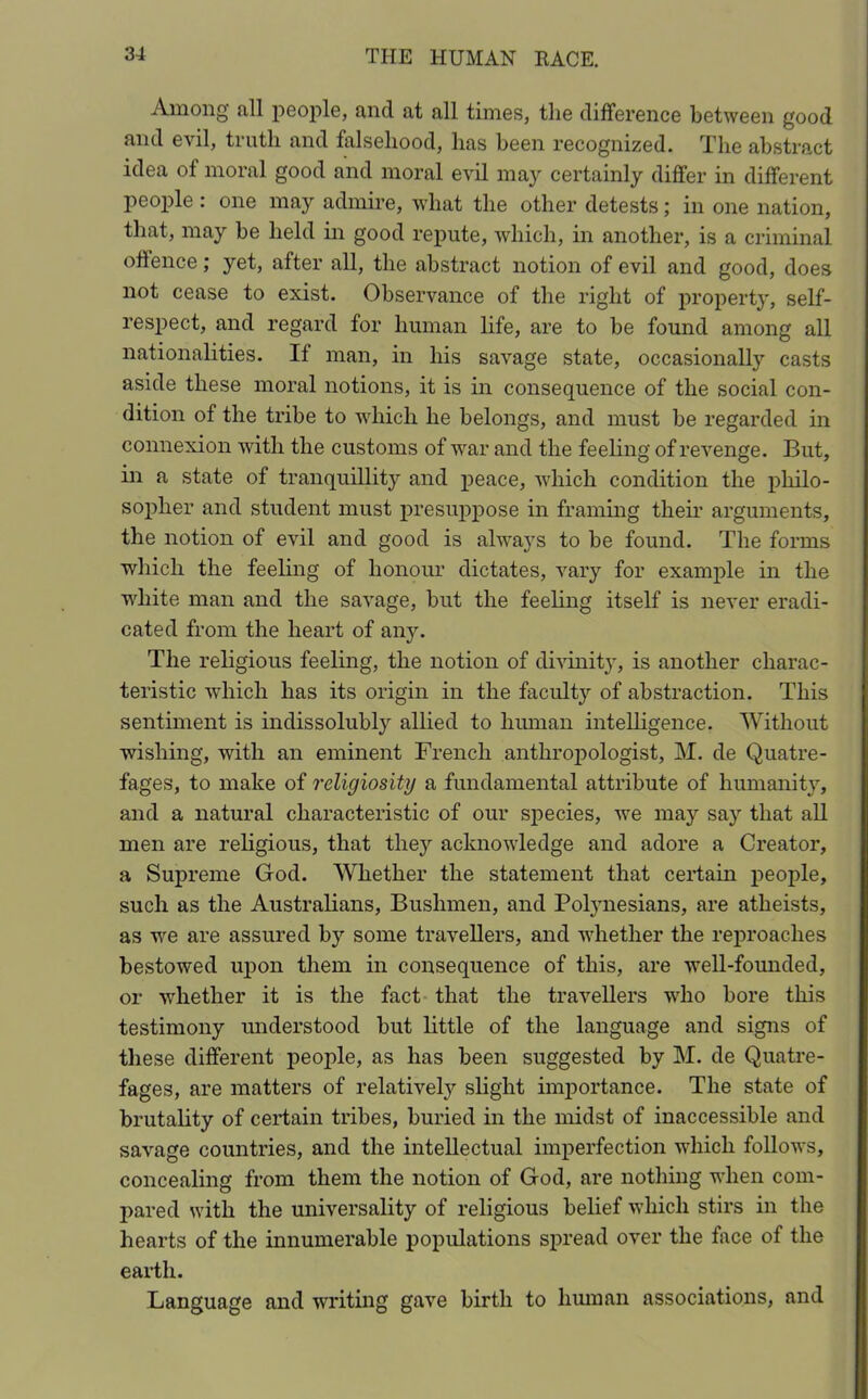 Among all people, and at all times, the difference between good and evil, truth and falsehood, has been recognized. The abstract idea of moral good and moral evil may certainly differ in different people : one may admire, what the other detests; in one nation, that, may be held in good repute, which, in another, is a criminal offence; yet, after all, the abstract notion of evil and good, does not cease to exist. Observance of the right of property, self- respect, and regard for human life, are to be found among all nationalities. If man, in his savage state, occasionally casts aside these moral notions, it is in consequence of the social con- dition of the tribe to which he belongs, and must be regarded in connexion with the customs of war and the feeling of revenge. But, in a state of tranquillity and peace, which condition the philo- sopher and student must presuppose in framing their arguments, the notion of evil and good is always to be found. The forms which the feeling of honour dictates, vary for example in the white man and the savage, but the feeling itself is never eradi- cated from the heart of any. The religious feeling, the notion of divinity, is another charac- teristic which has its origin in the faculty of abstraction. This sentiment is indissolubly allied to human intelligence. Without wishing, with an eminent French anthropologist, M. de Quatre- fages, to make of religiosity a fundamental attribute of humanity, and a natural characteristic of our species, we may say that all men are religious, that they acknowledge and adore a Creator, a Supreme God. Whether the statement that certain people, such as the Australians, Bushmen, and Polynesians, are atheists, as we are assured by some travellers, and whether the reproaches bestowed upon them in consequence of this, are well-founded, or whether it is the fact that the travellers who bore this testimony understood but little of the language and signs of these different people, as has been suggested by M. de Quatre- fages, are matters of relatively slight importance. The state of brutality of certain tribes, buried in the midst of inaccessible and savage countries, and the intellectual imperfection which follows, concealing from them the notion of God, are nothing when com- pared with the universality of religious belief which stirs in the hearts of the innumerable populations spread over the face of the earth. Language and writing gave birth to human associations, and