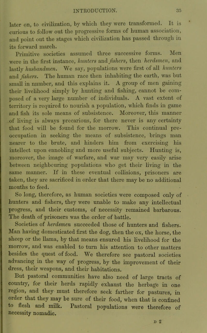later on, to civilization, by which they were transformed. It is curious to follow out the progressive forms of human association, and point out the stages which civilization has passed through iu its forward march. Primitive societies assumed three successive forms. Men were in the first instance, hunters and fishers, then herdsmen, and lastly husbandmen. We say, populations were first of all hunters and fishers. The human race then inhabiting the earth, was but small in number, and this explains it. A group of men gaining their livelihood simply by hunting and fishing, cannot be com- posed of a very large number of individuals. A vast extent of territory is required to nourish a population, which finds in game and fish its sole means of subsistence. Moreover, this manner of living is always precarious, for there never is any certainty that food will be found for the morrow. This continual pre- occupation in seeking the means of subsistence, brings man nearer to the brute, and hinders him from exercising his intellect upon ennobling and more useful subjects. Hunting is, moreover, the image of warfare, and war may very easily arise between neighbouring populations who get their living in the same manner. If in these eventual collisions, prisoners are taken, the} are sacrificed in order that there may be no additional mouths to feed. So long, therefore, as human societies were composed only of hunters and fishers, they were unable to make any intellectual progress, and their customs, of necessity remained barbarous. The death of prisoners was the order of battle. Societies of herdsmen succeeded those of hunters and fishers. Man having domesticated first the dog, then the ox, the horse, the sheep or the llama, by that means ensured his livelihood for the morrow, and was enabled to turn his attention to other matters besides the quest of food. We therefore see pastoral societies advancing in the way of progress, by the improvement of their dress, their weapons, and their habitations. But pastoral communities have also need of large tracts of country, for their herds rapidly exhaust the herbage in one region, and they must therefore seek farther for pastures, in order that they may be sure of their food, when that is confined to flesh and milk. Pastoral populations were therefore of necessity nomadic.