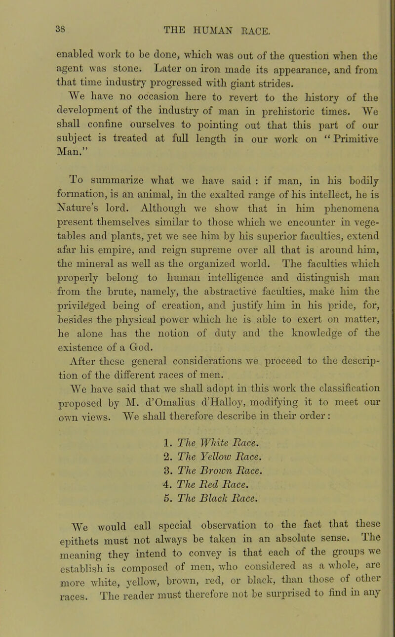 enabled work to be done, which was out of the question when the agent was stone. Later on iron made its appearance, and from that time industry progressed with giant strides. We have no occasion here to revert to the history of the development of the industry of man in prehistoric times. We shall confine ourselves to pointing out that this part of our subject is treated at full length in our work on “ Primitive Man.” To summarize what we have said : if man, in his bodily formation, is an animal, in the exalted range of his intellect, he is Nature’s lord. Although we show that in him phenomena present themselves similar to those which we encounter in vege- tables and plants, yet we see him by his superior faculties, extend afar his empire, and reign supreme over all that is around him, the mineral as well as the organized world. The faculties which properly belong to human intelligence and distinguish man from the brute, namely, the abstractive faculties, make him the privileged being of creation, and justify him in his pride, for, besides the physical power which he is able to exert on matter, he alone has the notion of duty and the knowledge of the existence of a God. After these general considerations we proceed to the descrip- tion of the different races of men. We have said that we shall adopt in this work the classification proposed by M. cVOmalius d’Halloy, modifying it to meet our own views. We shall therefore describe in their order: 1. The White Race. 2. The Yelloiv Race. 3. The Brown Race. 4. The Reel Race. 5. The Black Race. We would call special observation to the fact that these epithets must not always be taken in an absolute sense. The meaning they intend to convey is that each of the groups we establish is composed of men, who considered as a whole, are more white, yellow, brown, red, or black, than those of other races. The reader must therefore not be surprised to find in any