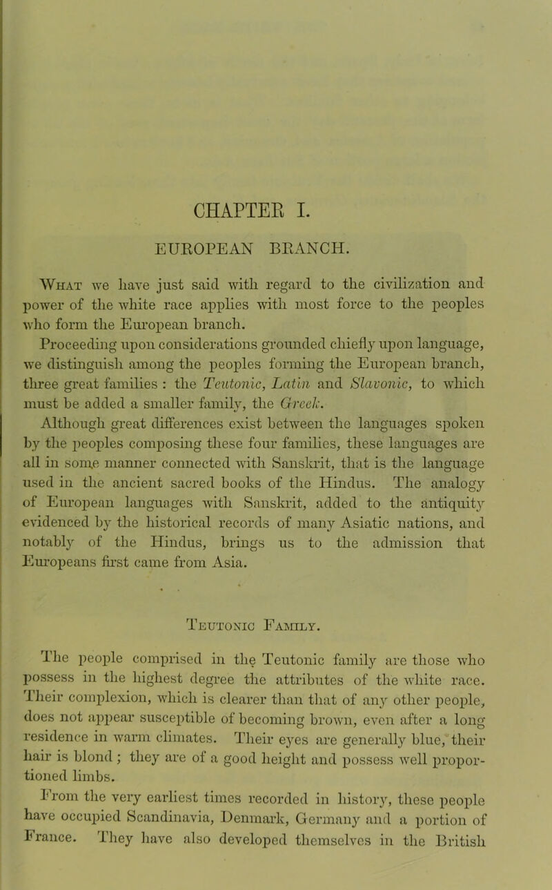 EUROPEAN BRANCH. What we liave just said with regard to the civilization and power of the white race applies with most force to the peoples who form the European branch. Proceeding upon considerations grounded chiefly upon language, we distinguish among the peoples forming the European branch, three great families : the Teutonic, Latin and Slavonic, to which must be added a smaller family, the Greek. Although great differences exist between the languages spoken by the peoples composing these four families, these languages are all in some manner connected with Sanskrit, that is the language used in the ancient sacred books of the Hindus. The analogy of European languages with Sanskrit, added to the antiquity evidenced by the historical records of many Asiatic nations, and notably of the Hindus, brings us to the admission that Europeans first came from Asia. Teutonic Family. The people comprised in the Teutonic family are those who possess in the highest degree the attributes of the white race. -Their complexion, which is clearer than that of any other people, does not appear susceptible of becoming brown, even after a long residence in warm climates. Their e}res are generally blue, their hair is blond ; they are of a good height and possess well propor- tioned limbs. brom the very earliest times recorded in history, these people have occupied Scandinavia, Denmark, Germany and a portion of France. They have also developed themselves in the British