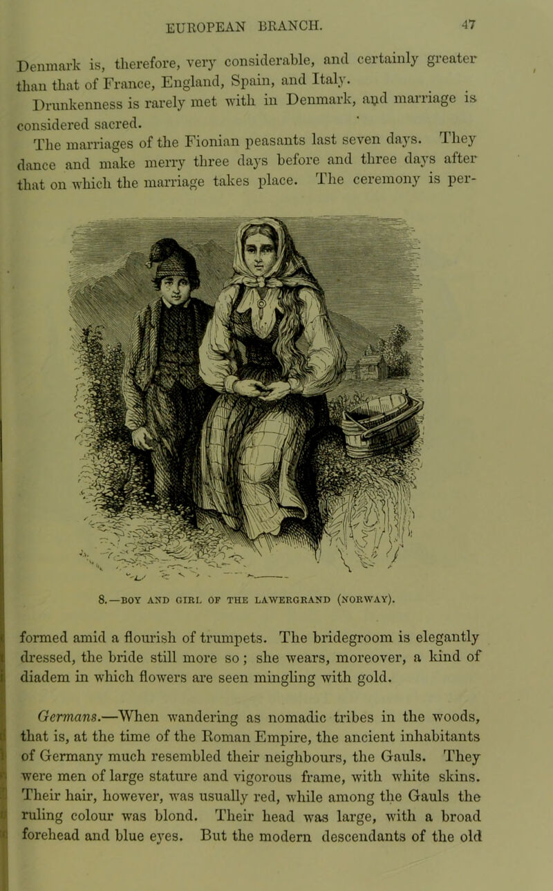 Denmark is, therefore, very considerable, and certainly greater than that of France, England, Spain, and Italy. Drunkenness is rarely met with in Denmark, apd maniage is considered sacred. 'Plig marriages of the Fioman peasants last se'Nen days. They dance and make merry three days before and three days after that on which the marriage takes place. I he ceiemony is pei- 8.—BOY AND GIRL OF THE LAWERGRAND (NORWAY). formed amid a flourish of trumpets. The bridegroom is elegantly dressed, the bride still more so; she wears, moreover, a kind of diadem in which flowers are seen mingling with gold. Germans.—When wandering as nomadic tribes in the woods, that is, at the time of the Roman Empire, the ancient inhabitants of Germany much resembled their neighbours, the Gauls. They were men of large stature and vigorous frame, with white skins. Their hair, however, was usually red, while among the Gauls the ruling colour was blond. Their head was large, with a broad forehead and blue eyes. But the modern descendants of the old