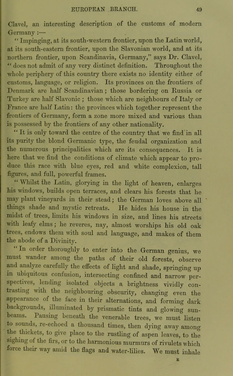 Clavel, an interesting description of the customs of modern Germany :— “ Impinging, at its south-western frontier, upon the Latin world, at its south-eastern frontier, upon the Slavonian world, and at its northern frontier, upon Scandinavia, Germany,” says Dr. Clavel, “ does not admit of any very distinct definition. Throughout the whole periphery of this country there exists no identity either of customs, language, or religion. Its provinces on the frontiers of Denmark are half Scandinavian ; those bordering on Russia or Turkey are half Slavonic ; those which are neighbours of Italy or France are half Latin: the provinces which together represent the frontiers of Germany, form a zone more mixed and various than is possessed by the frontiers of any other nationality. “ It is only toward the centre of the country that we find'in all its purity the blond Germanic type, the feudal organization and the numerous principalities which are its consequences. It is here that we find the conditions of climate which appear to pro- duce this race with blue eyes, red and white complexion, tall figures, and full, powerful frames. “ Whilst the Latin, glorying in the light of heaven, enlarges his windows, builds open terraces, and clears his forests that he may plant vineyards in their stead; the German loves above all things shade and mystic retreats. He hides his house in the midst of trees, limits his windows in size, and lines his streets with leafy elms ; he reveres, nay, almost worships his old oak trees, endows them with soul and language, and makes of them the abode of a Divinity. In oi dei thoroughly to enter into the German genius, we must vander among the paths of their old forests, observe and analyze caiefully the effects of light and shade, springing up in ubiquitous confusion, intersecting confined and narrow per- spectives, lending isolated objects a brightness vividly con- tiasting with the neighbouring obscurity, changing even the appearance of the face in their alternations, and forming dark backgrounds, illuminated by prismatic tints and glowing sun- beams. Pausing beneath the venerable trees, we must listen to sounds, re-echoed a thousand times, then dying away among the thickets, to give place to the rustling of aspen leaves, to the sighing of the firs, or to the harmonious murmurs of rivulets which force their way amid the flags and water-lilies. We must inhale K