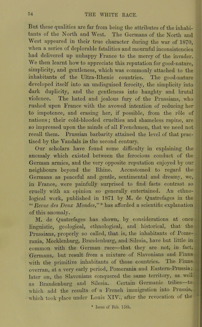 But these qualities are far from being the attributes of the inhabi- tants of the North and West. The Germans of the North and West appeared in their true character during the war of 1870, when a series of deplorable fatalities and mournful inconsistencies had delivered up unhappy France to the mercy of the invader. We then learnt how to appreciate this reputation for good-nature, simplicity, and gentleness, which was commonly attached to the inhabitants of the Ultra-Rhenic countries. The good-nature developed itself into an undisguised ferocity, the simplicity into dark duplicity, and the gentleness into haughty and brutal violence. The hated and jealous fury of the Prussians, who rushed upon France with the avowed intention of reducing her to impotence, and erasing her, if possible, from the role of nations; their cold-blooded cruelties and shameless rapine, are so impressed upon the minds of all Frenchmen, that we need not recall them. Prussian barbarity attained the level of that prac- tised by the Vandals in the second century. Our scholars have found some difficulty in explaining the anomaly which existed between the ferocious conduct of the German armies, and the very opposite reputation enjoyed by our neighbours beyond the Rhine. Accustomed to regard the Germans as peaceful and gentle, sentimental and dreamy, we, in France, were painfully surprised to find facts contrast so cruelly with an opinion so generally entertained. An ethno- logical work, published in 1871 by M. de Quatrefages in the “ Revue cles Deux Mondes,”* has afforded a scientific explanation of this anomaly. M. de Quatrefages has shown, by considerations at once linguistic, geological, ethnological, and historical, that the Prussians, properly so called, that is, the inhabitants of Pome- rania, Mecklenburg, Brandenburg, and Silesia, have but little in common with the German race—that they are not, in fact, Germans, but result from a mixture of Slavonians and Finns with the primitive inhabitants of those countries. The Finns overran, at a very early period, Pomerania and Eastern-Prussia; later on, the Slavonians conquered the same territory, as well as Brandenburg and Silesia. Certain Germanic tribes—to which add the results of a French immigration into Prussia, which took place under Louis NIV., after the revocation of the * Issue of Feb. loth.