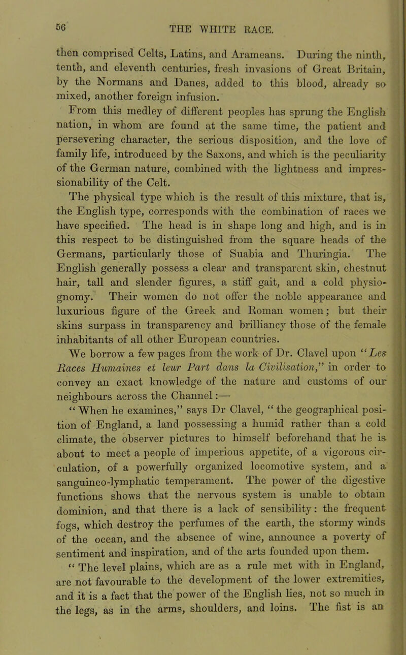 then comprised Celts, Latins, and Arameans. During the ninth, tenth, and eleventh centuries, fresh invasions of Great Britain, by the Normans and Danes, added to this blood, already so mixed, another foreign infusion. From this medley of different peoples has sprung the English nation, in whom are found at the same time, the patient and persevering character, the serious disposition, and the love of family life, introduced by the Saxons, and which is the peculiarity of the German nature, combined with the lightness and impres- sionability of the Celt. The physical type which is the result of this mixture, that is, the English type, corresponds with the combination of races we have specified. The head is in shape long and high, and is in this respect to be distinguished from the square heads of the Germans, particularly those of Suabia and Thuringia. The English generally possess a clear and transparent skin, chestnut hair, tall and slender figures, a stiff gait, and a cold physio- gnomy. Their women do not offer the noble appearance and luxurious figure of the Greek and Roman women; but their skins surpass in transparenc}^ and brilliancy those of the female inhabitants of all other European countries. We borrow a few pages from the work of Dr. Clavel upon “ Les Races Humaines et leur Part dans la Civilisation,” in order to convey an exact knowledge of the nature and customs of our neighbours across the Channel:— “ When he examines,” says Dr Clavel, “ the geographical posi- tion of England, a land possessing a humid rather than a cold climate, the observer pictures to himself beforehand that he is about to meet a people of imperious appetite, of a vigorous cir- culation, of a powerfully organized locomotive system, and a sanguineo-lymphatic temperament. The power of the digestive functions shows that the nervous system is unable to obtain dominion, and that there is a lack of sensibility: the frequent fogs, which destroy the perfumes of the earth, the stormy winds of the ocean, and the absence of wine, announce a poverty of sentiment and inspiration, and of the arts founded upon them. “ The level plains, which are as a rule met with in England, are not favourable to the development of the lower extremities, and it is a fact that the power of the English lies, not so much in the legs, as in the arms, shoulders, and loins. The fist is an