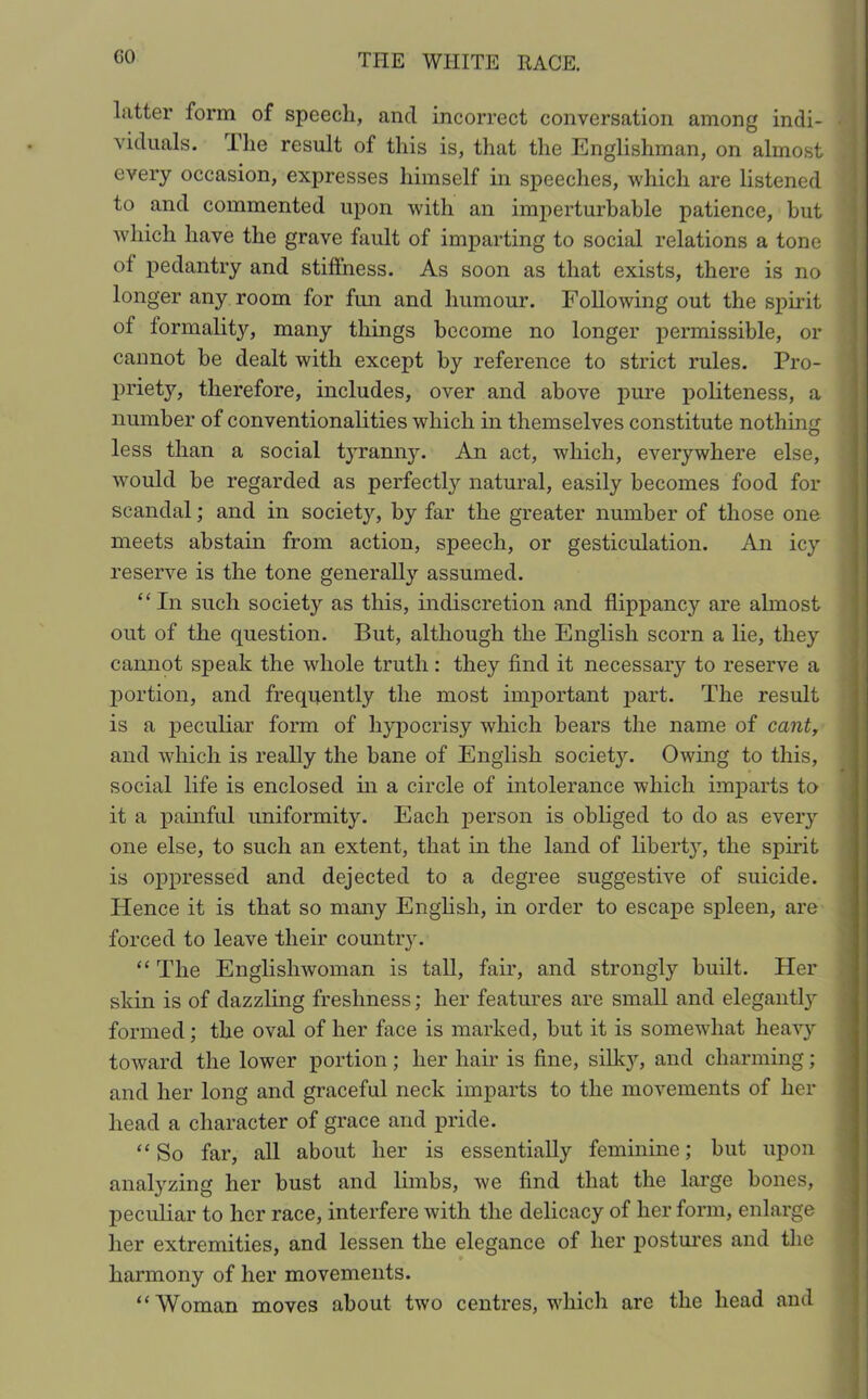 CO Litter form of speech, and incorrect conversation among indi- j viduals. The result of this is, that the Englishman, on almost every occasion, expresses himself in speeches, which are listened to and commented upon with an imperturbable patience, but which have the grave fault of imparting to social relations a tone of pedantry and stiffness. As soon as that exists, there is no longer any room for fun and humour. Following out the spirit of formality, many things become no longer permissible, or cannot be dealt with except by reference to strict rules. Pro- priety, therefore, includes, over and above pure politeness, a number of conventionalities which in themselves constitute nothing less than a social tyranny. An act, which, everywhere else, would be regarded as perfectly natural, easily becomes food for scandal; and in society, by far the greater number of those one meets abstain from action, speech, or gesticulation. An icy reserve is the tone generally assumed. “ In such society as this, indiscretion and flippancy are ahnost out of the question. But, although the English scorn a lie, they cannot speak the whole truth: they find it necessary to reserve a portion, and frequently the most important part. The result is a peculiar form of hypocrisy which bears the name of cant, and which is really the bane of English society. Owing to this, social life is enclosed in a circle of intolerance which imparts to it a painful uniformity. Each person is obliged to do as every one else, to such an extent, that in the land of libeidy, the spirit is oppressed and dejected to a degree suggestive of suicide. Hence it is that so many English, in order to escape spleen, are forced to leave their country. “ The Englishwoman is tall, fair, and strongly built. Her skin is of dazzling freshness; her features are small and elegantl}r formed; the oval of her face is marked, but it is somewhat heavy toward the lower portion ; her hair is fine, silky, and charming; and her long and graceful neck imparts to the movements of her head a character of grace and pride. “So far, all about her is essentially feminine; but upon analyzing her bust and limbs, we find that the large bones, peculiar to her race, interfere with the delicacy of her form, enlarge her extremities, and lessen the elegance of her postures and the harmony of her movements. “Woman moves about two centres, which are the head and