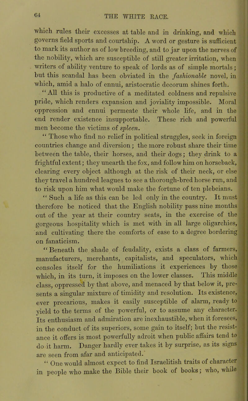 ■which rules their excesses at table and in drinking, and which governs field sports and courtship. A word or gesture is sufficient to mark its author as of low breeding, and to jar upon the nerves of the nobility, which are susceptible of still greater irritation, when writers of ability venture to speak of lords as of simple mortals; but this scandal has been obviated in the fashionable novel, in which, amid a halo of ennui, aristocratic decorum shines forth. “All this is productive of a meditated coldness and repulsive pride, which renders expansion and joviality impossible. Moral oppression and ennui permeate their whole life, and in the end render existence insupportable. These rich and powerful men become the victims of spleen. “ Those who find no relief in political struggles, seek in foreign countries change and diversion; the more robust share their time between the table, their horses, and their dogs; they drink to a frightful extent; they unearth the fox, and follow him on horseback, clearing every object although at the risk of their neck, or else they travel a hundred leagues to see a thorough-bred horse run, and to risk upon him what would make the fortune of ten plebeians. “ Such a life as this can be led only in the country. It must therefore be noticed that the English nobility pass nine months out of the year at their country seats, in the exercise of the gorgeous hospitality which is met with in all large oligarchies, and cultivating there the comforts of ease to a degree bordering on fanaticism. “Beneath the shade of feudality, exists a class of farmers, manufacturers, merchants, capitalists, and speculators, which consoles itself for the humiliations it experiences by those which, in its turn, it imposes on the lower classes. This middle class, oppressed by that above, and menaced by that below it, pre- sents a singular mixture of timidity and resolution. Its existence, ever precarious, makes it easily susceptible of alarm, ready to yield to the terms of the powerful, or to assume any character. Its enthusiasm and admiration are inexhaustible, when it foresees, in the conduct of its superiors, some gain to itself; but the resist- ance it offers is most powerfully adroit when public affairs tend to do it harm. Danger hardly ever takes it by surprise, as its signs are seen from afar and anticipated. “ One would almost expect to find Israelitish traits of character in people who make the Bible their book of books; who, while