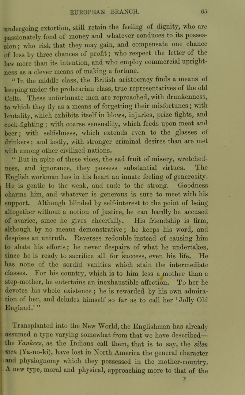 undergoing extortion, still retain the feeling of dignity, who are passionately fond of money and whatever conduces to its posses- sion ; who risk that they may gain, and compensate one chance of loss by three chances of profit; who respect the letter of the law more than its intention, and who employ commercial upright- ness as a clever means of making a fortune. “ In the middle class, the British aristocracy finds a means of keeping under the proletarian class, true representatives of the old Celts. These unfortunate men are reproached, with drunkenness, to which they fly as a means of forgetting their misfortunes; with brutality, which exhibits itself in blows, injuries, prize fights, and cock-fighting; with coarse sensuality, which feeds upon meat and beer; with selfishness, which extends even to the glasses of drinkers; and lastly, with stronger criminal desires than are met with among other civilized nations. “ But in spite of these vices, the sad fruit of misery, wretched- ness, and ignorance, they possess substantial virtues. The English workman has in his heart an innate feeling of generosity. He is gentle to the weak, and rude to the strong. Goodness charms him, and whatever is generous is sure to meet with his support. Although blinded by self-interest to the point of being altogether without a notion of justice, he can hardly be accused of avarice, since he gives cheerful^. His friendship is firm, although by no means demonstrative ; he keeps his word, and despises an untruth. Reverses redouble instead of causing him to abate his efforts; he never despairs of what he undertakes, since he is ready to sacrifice all for success, even his life. He has none of the sordid vanities which stain the intermediate classes. For his country, which is to him less a mother than a step-mother, he entertains an inexhaustible affection. To her he ' devotes his whole existence ; he is rewarded by his own admira- tion of her, and deludes himself so far as to call her ‘Jolly Old t England.’ ” Transplanted into the New World, the Englishman has alread}r assumed a type varying somewhat from that we have described— the Yankees, as the Indians call them, that is to say, the silen men (Ya-no-ki), have lost in North America the general character and physiognomy which they possessed in the mother-country. A new type, moral and physical, approaching more to that of the