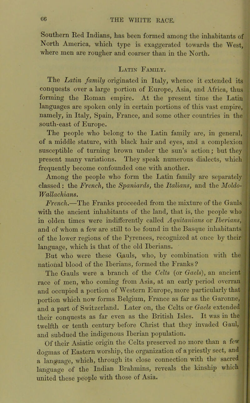 Southern Red Indians, lias been formed among the inhabitants of North America, which type is exaggerated towards the West, where men are rougher and coarser than in the North. Latin Family. The Latin family originated in Italy, whence it extended its conquests over a large portion of Europe, Asia, and Africa, thus forming the Roman empire. At the present time the Latin languages are spoken only in certain portions of this vast empire, namely, in Italy, Spain, France, and some other countries in the south-east of Europe. The people who belong to the Latin family are, in general, of a middle stature, with black hair and eyes, and a complexion susceptible of turning brown under the sun’s action; but they j present many variations. They speak numerous dialects, which frequently become confounded one with another. Among the people who form the Latin family are separately j classed: the French, the Spaniards, the Italians, and the Moldo- Wallachians. French.—The Franks proceeded from the mixture of the Gauls j with the ancient inhabitants of the land, that is, the people who in olden times were indifferently called Aquitanians or Iberians, .i and of whom a few are still to be found in the Basque inhabitants j of the lower regions of the Pyrenees, recognized at once by their language, which is that of the old Iberians. But who were these Gauls, who, by combination with the national blood of the Iberians, formed the Franks? The Gauls were a branch of the Celts (or Gaels), an ancient race of men, who coming from Asia, at an early period overran and occupied a portion of Western Europe, more particularly that portion wliich now forms Belgium, France as far as the Garonne, and a part of Switzerland. Later on, the Celts or Gaels extended their conquests as far even as the British Isles. It was in the twelfth or tenth century before Christ that they invaded Gaul, and subdued the indigenous Iberian population. Of their Asiatic origin the Celts preserved no more than a few dogmas of Eastern worship, the organization of a priestly sect, and a language, which, through its close connection with the sacied j language of the Indian Brahmins, reveals the kinship which united these people with those of Asia.
