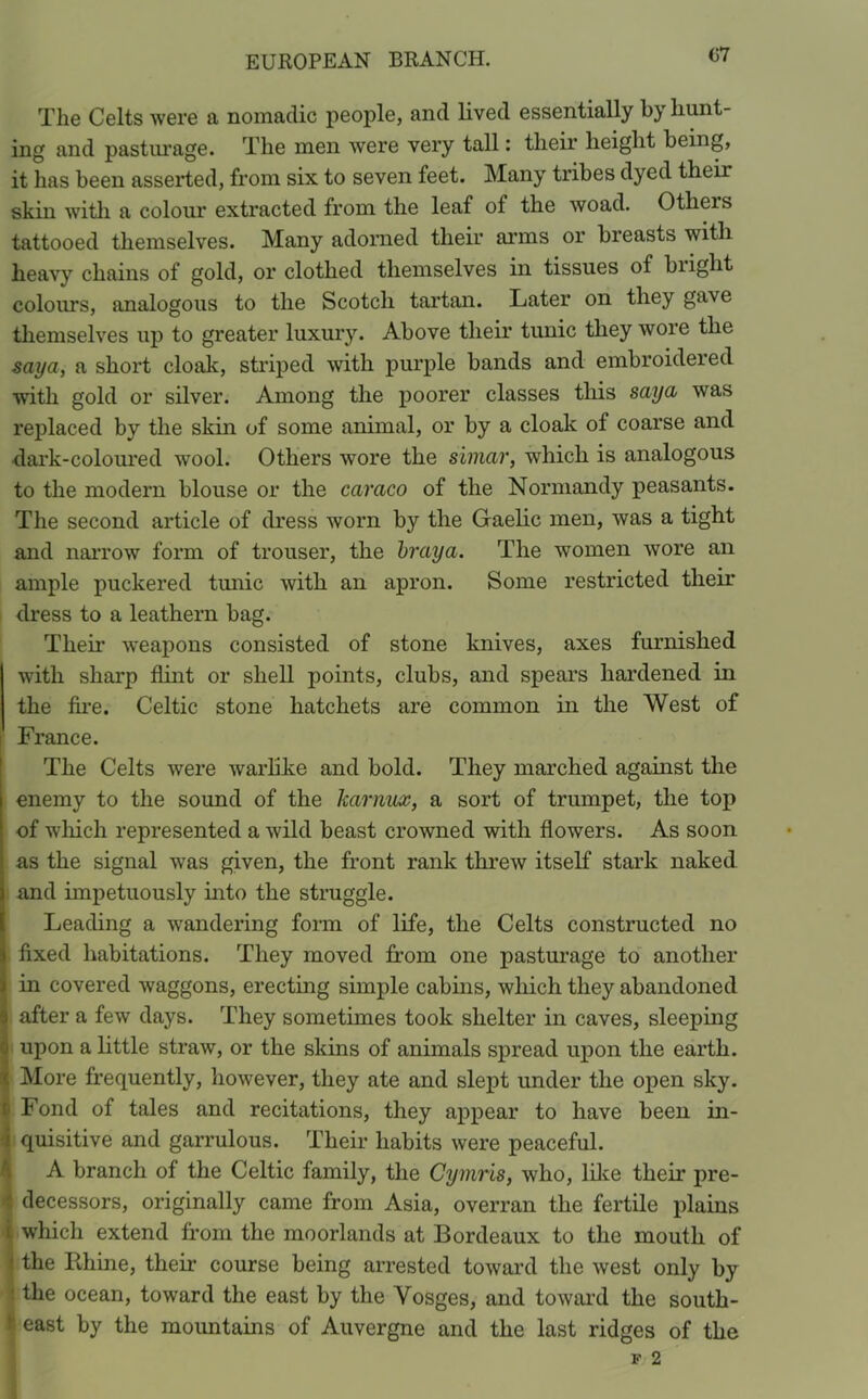 07 The Celts were a nomadic people, and lived essentially by hunt- ing and pasturage. The men were very tall: their height being, it has been asserted, from six to seven feet. Many tribes dyed their skin with a colour extracted from the leaf of the woad. Otheis tattooed themselves. Many adorned their arms or breasts with heavy chains of gold, or clothed themselves in tissues ol blight colours, analogous to the Scotch tartan. Later on they gave themselves up to greater luxury. Above their tunic they wore the say a, a short cloak, striped with purple bands and embroidered with gold or silver. Among the poorer classes this saya was replaced by the skin of some animal, or by a cloak of coarse and dark-coloured wool. Others wore the simar, which is analogous to the modern blouse or the caraco of the Normandy peasants. The second article of dress worn by the Gaelic men, was a tight and narrow form of trouser, the braya. The women wore an ample puckered tunic with an apron. Some restricted their dress to a leathern bag. Thek weapons consisted of stone knives, axes furnished with sharp flint or shell points, clubs, and spears hardened in the fire. Celtic stone hatchets are common in the West of France. The Celts were warlike and bold. They marched against the I enemy to the sound of the karnux, a sort of trumpet, the top of which represented a wild beast crowned with flowers. As soon as the signal was given, the front rank threw itself stark naked I and impetuously into the struggle. Leading a wandering form of life, the Celts constructed no l fixed habitations. They moved from one pasturage to another S in covered waggons, erecting simple cabins, which they abandoned 9 after a few days. They sometimes took shelter in caves, sleeping 3 upon a little straw, or the skins of animals spread upon the earth. ( More frequently, however, they ate and slept under the open sky. I Fond of tales and recitations, they appear to have been in- i quisitive and garrulous. Their habits were peaceful. A branch of the Celtic family, the Cymris, who, like their pre- decessors, originally came from Asia, overran the fertile plains i which extend from the moorlands at Bordeaux to the mouth of • the Rhine, their course being arrested toward the west only by the ocean, toward the east by the Vosges, and toward the south- t east by the mountains of Auvergne and the last ridges of the