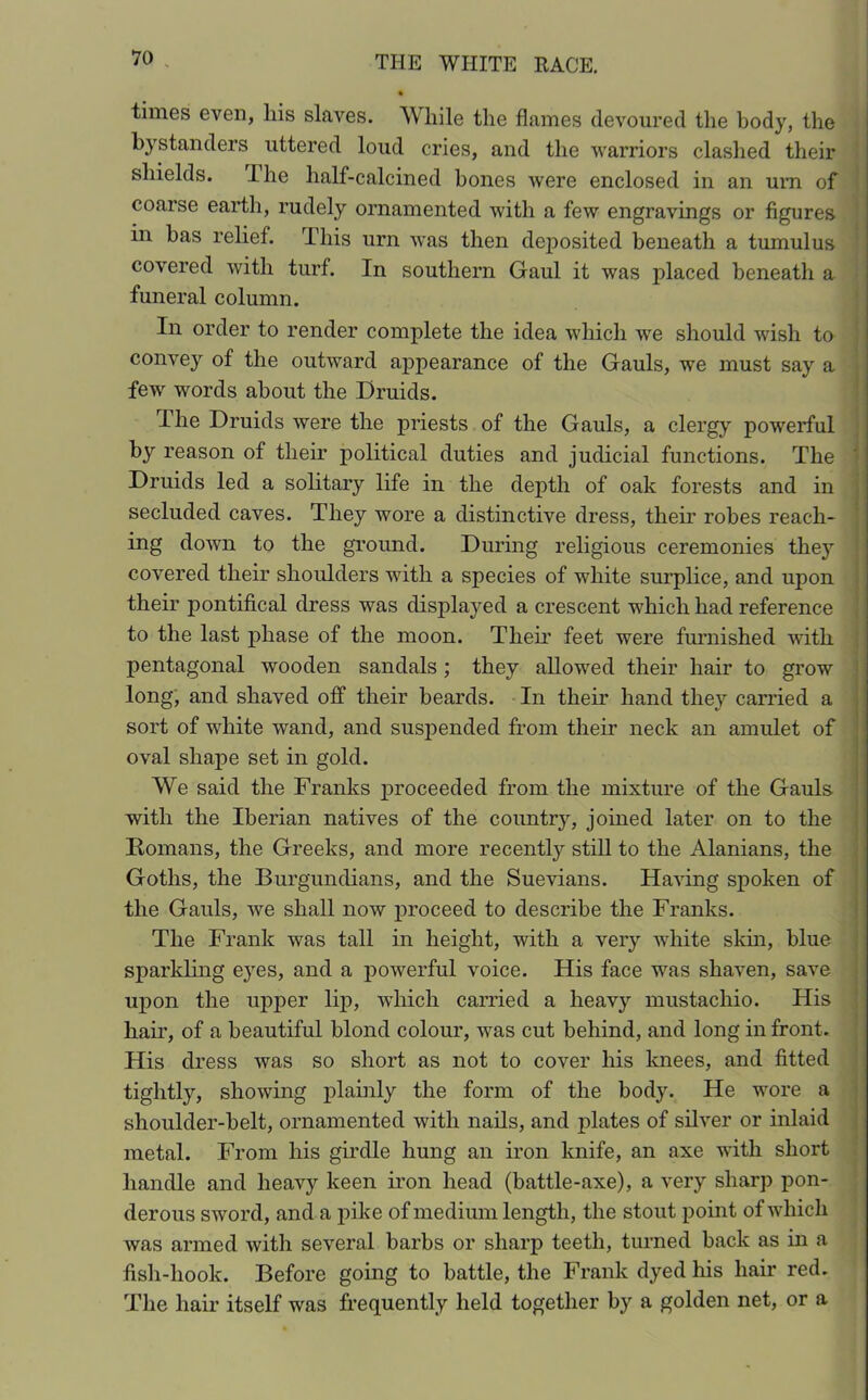 times even, liis slaves. While the flames devoured the body, the bystanders uttered loud cries, and the warriors clashed their shields. The half-calcined bones were enclosed in an urn of coarse earth, rudely ornamented with a few engravings or figures in has relief. This urn was then deposited beneath a tumulus covered with turf. In southern Gaul it was placed beneath a funeral column. In order to render complete the idea which wre should wish to convey of the outward appearance of the Gauls, we must say a few words about the Druids. The Druids were the priests of the Gauls, a clergy powerful by reason of their political duties and judicial functions. The Druids led a solitary life in the depth of oak forests and in secluded caves. They wore a distinctive dress, their robes reach- ing down to the ground. During religious ceremonies they covered their shoulders with a species of white surplice, and upon their pontifical dress was displayed a crescent which had reference to the last phase of the moon. Them feet were furnished w*ith pentagonal wooden sandals ; they allowed their hair to grow long, and shaved off their beards. In their hand they carried a sort of white wand, and suspended from their neck an amulet of oval shape set in gold. We said the Franks proceeded from the mixture of the Gauls with the Iberian natives of the country, joined later on to the Romans, the Greeks, and more recently still to the Alanians, the Goths, the Burgundians, and the Suevians. Having spoken of the Gauls, we shall now proceed to describe the Franks. The Frank was tall in height, with a very white skin, blue sparkling eyes, and a powerful voice. His face was shaven, save upon the upper lip, which carried a heavy mustacliio. His hair, of a beautiful blond colour, was cut behind, and long in front. His dress was so short as not to cover his knees, and fitted tightly, showing plainly the form of the body. He wore a shoulder-belt, ornamented with nails, and jdates of silver or inlaid metal. From his girdle hung an iron knife, an axe with short handle and heavy keen iron head (battle-axe), a very sharp pon- derous sword, and a pike of medium length, the stout point of which was armed with several barbs or sharp teeth, turned back as in a fish-hook. Before going to battle, the Frank dyed his hair red. The hair itself was frequently held together by a golden net, or a