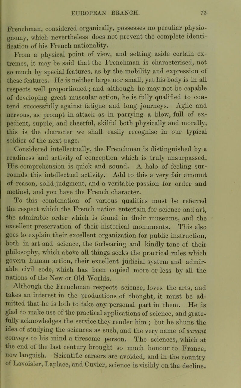 Frenchman, considered organically, possesses no peculiar physio- gnomy, which nevertheless does not prevent the complete identi- fication of his French nationality. From a physical point of view, and setting aside certain ex- tremes, it may he said that the Frenchman is characterised, not so much by special features, as by the mobility and expression of these features. He is neither large nor small, yet his body is in all respects well proportioned; and although he may not be capable of developing great muscular action, he is fully qualified to con- tend successfully against fatigue and long journeys. Agile and nervous, as prompt in attack as in parrying a blow, full of ex- pedient, supple, and cheerful, skilful both physically and morally, this is the character we shall easily recognise in our typical soldier of the next page. Considered intellectually, the Frenchman is distinguished by a readiness and activity of conception which is truly unsurpassed. His comprehension is quick and sound. A halo of feeling sur- rounds this intellectual activity. Add to this a very fair amount of reason, solid judgment, and a veritable passion for order and method, and you have the French character. To this combination of various qualities must be referred the respect which the French nation entertain for science and art, the admirable order which is found in their museums, and the excellent preservation of their historical monuments. This also goes to explain their excellent organization for public instruction, both in art and science, the forbearing and kindly tone of their philosoph}r, which above all things seeks the practical rules which govern human action, their excellent judicial system and admir- able civil code, which has been copied more or less by all the nations of the New or Old Worlds. Although the Frenchman respects science, loves the arts, and takes an interest in the productions of thought, it must be ad- mitted that he is loth to take any personal part in them. He is glad to make use ot the practical applications of science, and grate- fully acknowledges the service they render him ; but he shuns the idea of studying the sciences as such, and the very name of savant conveys to his mind a tiresome person. The sciences, which at the end of the last century brought so much honour to France, now languish. Scientific careers are avoided, and in the country of Lavoisier, Laplace, and Cuvier, science is visibly on the decline.