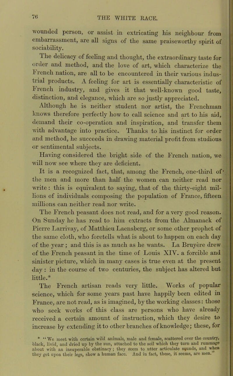 70 wounded person, or assist in extricating liis neighbour from embarrassment, are all signs of the same praiseworthy spirit of sociability. The delicacy of feeling and thought, the extraordinary taste for order and method, and the love of art, which characterize the T rencli nation, are all to he encountered in their various indus- trial products. A feeling for art is essentially characteristic of b rench industry, and gives it that well-known good taste, distinction, and elegance, which are so justly appreciated. Although he is neither student nor artist, the Frenchman knows therefore perfectly how to call science and art to his aid, demand their co-operation and inspiration, and transfer them with advantage into practice. Thanks to his instinct for order and method, he succeeds in drawing material profit from studious or sentimental subjects. Having considered the bright side of the French nation, we will now see where they are deficient. It is a recognized fact, that, among the French, one-third of* the men and more than half the women can neither read nor write : this is equivalent to saying, that of the thirty-eight mil- lions of individuals composing the population of France, fifteen millions can neither read nor write. The French peasant does not read, and for a very good reason. On Sunday he has read to him extracts from the Almanack of Pierre Larrivay, of Matthieu Laensberg, or some other prophet of the same cloth, who foretells what is about to happen on each day of the year ; and this is as much as he wants. La Bruy ere drew of the French peasant in the time of Louis XIV. a forcible and sinister picture, which in many cases is true even at the present day : in the course of two centuries, the subject has altered but little.* The French artisan reads very little. Works of popular science, which for some years past have happily been edited in France, are not read, as is imagined, by the -working classes: those who seek works of this class are persons who have already received a certain amount of instruction, which they desire to increase by extending it to other branches of knowledge; these, for * “We meet with certain wild animals, male and female, scattered over the country, black, livid, and dried up by the sun, attached to the soil which they turn and rummage about with an insuperable obstinacy; they seem to utter articulate squnds, and when they get upon their legs, show a human face. And in fact, these, it seems, are men.’