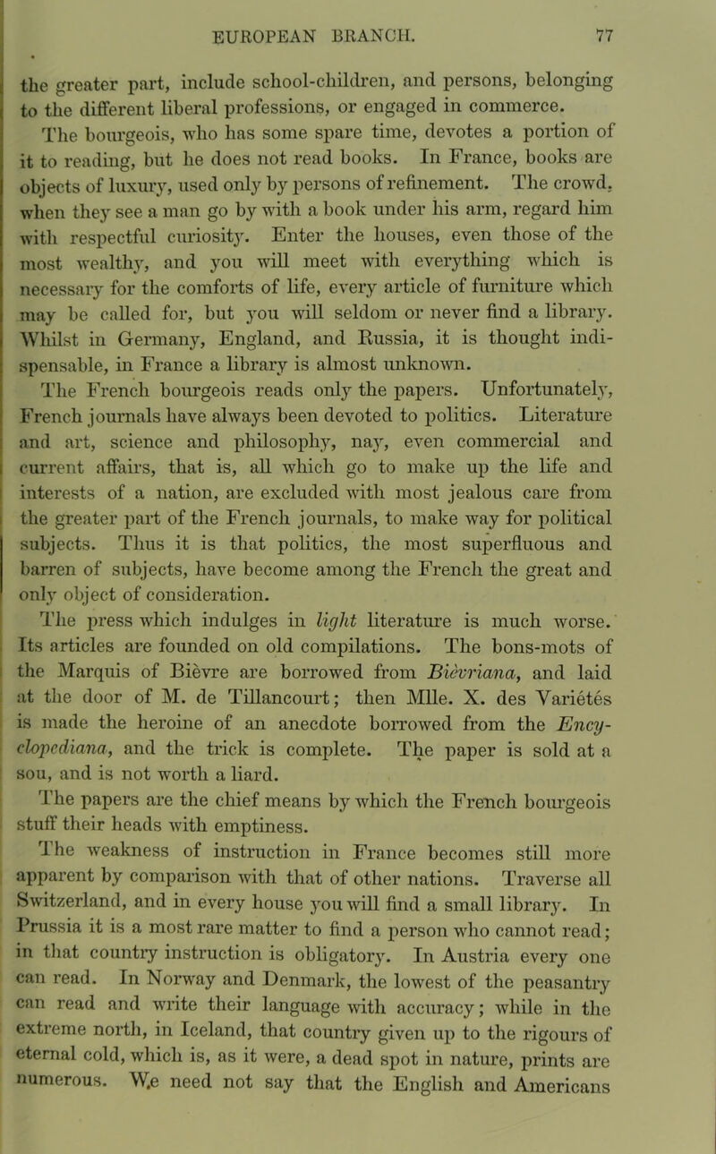 the greater part, include school-children, and persons, belonging to the different liberal professions, or engaged in commerce. The bourgeois, who has some spare time, devotes a portion of it to reading, but he does not read books. In France, books are objects of luxury, used only by persons of refinement. The crowd, when they see a man go by with a book under his arm, regard him with respectful curiosity. Enter the houses, even those of the most wealthy, and you will meet with everything which is necessary for the comforts of life, every article of furniture which may be called for, but you will seldom or never find a library. Whilst in Germany, England, and Kussia, it is thought indi- spensable, in France a library is almost unknown. The French bourgeois reads only the papers. Unfortunately, French journals have always been devoted to politics. Literature and art, science and philosophy, nay, even commercial and current affairs, that is, all which go to make up the life and interests of a nation, are excluded with most jealous care from the greater part of the French journals, to make way for political subjects. Thus it is that politics, the most superfluous and barren of subjects, have become among the French the great and only object of consideration. The press which indulges in light literature is much worse. Its articles are founded on old compilations. The bons-mots of the Marquis of Bievre are borrowed from Bievriana, and laid at the door of M. de Tillancourt; then Mile. X. des Varietes is made the heroine of an anecdote borrowed from the Ency- clopcdiana, and the trick is complete. The paper is sold at a sou, and is not worth a liard. The papers are the chief means by which the French bourgeois stuff their heads with emptiness. The weakness of instruction in France becomes still more apparent by comparison with that of other nations. Traverse all Switzerland, and in every house you will find a small library. In Prussia it is a most rare matter to find a person who cannot read; in that country instruction is obligatory. In Austria every one can read. In Norway and Denmark, the lowest of the peasantry can read and write their language with accuracy; while in the extreme north, in Iceland, that country given up to the rigours of eternal cold, which is, as it were, a dead spot in nature, prints are numerous. W.e need not say that the English and Americans