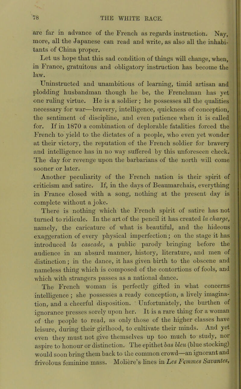 are far in advance of the French as regards instruction. Nay, more, all the Japanese can read and write, as also all the inhabi- tants of China proper. Let us hope that this sad condition of things will change, when, in France, gratuitous and obligatory instruction has become the law. Uninstructed and unambitious of learning, timid artisan and plodding husbandman though he be, the Frenchman has yet one ruling virtue. He is a soldier ; he possesses all the equalities necessary for war—bravery, intelligence, quickness of conception, the sentiment of discipline, and even patience when it is called for. If in 1870 a combination of deplorable fatalities forced the French to yield to the dictates of a people, who even yet wronder at their victory, the reputation of the French soldier for bravery and intelligence has in no way suffered by this unforeseen check. The day for revenge upon the barbarians of the north will come sooner or later. Another peculiarity of the French nation is their spirit of criticism and satire. If, in the days of Beaumarchais, everything in France closed with a song, nothing at the present day is complete without a joke. There is nothing which the French spirit of satire has not turned to ridicule. In the art of the pencil it has created la charge, namely, the caricature of what is beautiful, and the hideous exaggeration of every physical imperfection; on the stage it has introduced la cascade, a public parody bringing before the audience in an absurd manner, history, literature, and men of distinction; in the dance, it has given birth to the obscene and nameless thing which is composed of the contortions of fools, and which with strangers passes as a national dance. The French woman is perfectly gifted in what concerns intelligence ; she possesses a ready conception, a lively imagina- tion, and a cheerful disposition. Unfortunately, the burthen of ignorance presses sorely upon her. It is a rare thing for a woman of the people to read, as only those of the higher classes have leisure, during their girlhood, to cultivate their minds. And yet even they must not give themselves up too much to study, nor aspire to honour or distinction. Hie epithet has bleu (blue stocking) would soon bring them back to the common crowd—an ignorant and frivolous feminine mass. Moliere’s lines in Lcs Femmes Savantes.