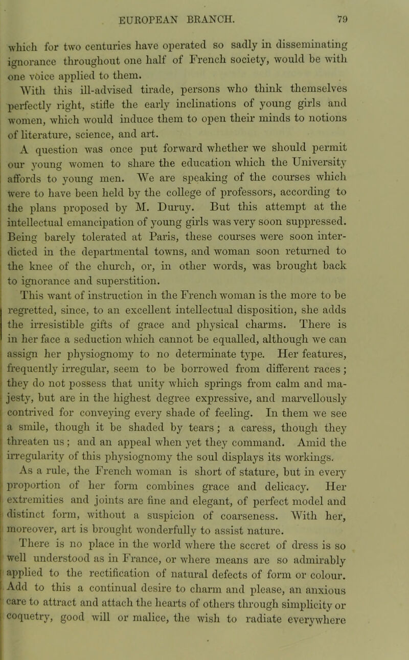 which for two centuries have operated so sadly in disseminating ignorance throughout one half of French society, would be with O 0 one voice applied to them. With this ill-advised tirade, persons who think themselves perfectly right, stifle the early inclinations of young girls and women, which would induce them to open their minds to notions of literature, science, and art. A question was once put forward whether we should permit our young women to share the education which the University affords to young men. We are speaking of the courses which were to have been held by the college of professors, according to the plans proposed b}r M. Duruy. But this attempt at the intellectual emancipation of young girds was very soon suppressed. Being barely tolerated at Paris, these courses were soon inter- dicted in the departmental towns, and woman soon returned to the knee of the church, or, in other words, was brought back : to ignorance and superstition. This want of instruction in the French woman is the more to be regretted, since, to an excellent intellectual disposition, she adds the irresistible gifts of grace and physical charms. There is in her face a seduction which cannot be equalled, although we can assign her physiognomy to no determinate type. Her features, frequently irregular, seem to be borrowed from different races; they do not possess that unity which springs from calm and ma- • jesty, but are in the highest degree expressive, and marvellously | contrived for conveying every shade of feeling. In them we see : a smile, though it be shaded by tears ; a caress, though they threaten us ; and an appeal when yet they command. Amid the 1 irregularity of this physiognomy the soul displays its workings. As a rule, the French woman is short of stature, but in every proportion of her form combines grace and delicacy. Her extremities and joints are fine and elegant, of perfect model and distinct form, without a suspicion of coarseness. With her, moreover, art is brought wonderfully to assist nature. There is no place in the world where the secret of dress is so well understood as in France, or where means are so admirably | applied to the rectification of natural defects of form or colour. ' Add to this a continual desire to charm and please, an anxious I care to attract and attach the hearts of others through simplicity or [ coquetry, good will or malice, the wish to radiate everywhere