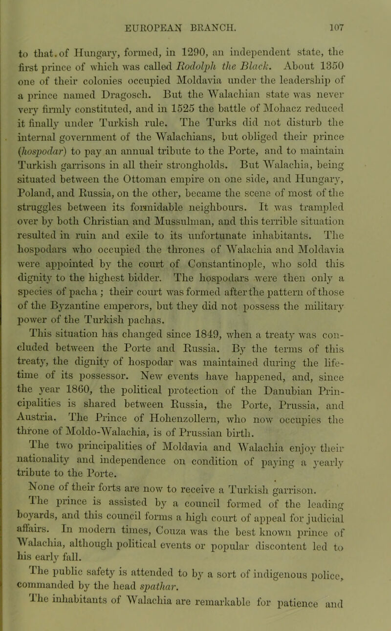 to that.of Hungary, formed, in 1200, an independent state, the first prince of which was called Rodolph the Black. About 1350 one of their colonies occupied Moldavia under the leadership of a prince named Dragosch. But the Walachian state was never very firmly constituted, and in 1525 the battle of Mohacz reduced it finally under Turkish ride. The Turks did not disturb the internal government of the Walachians, but obliged their prince (hospodar) to pay an annual tribute to the Porte, and to maintain Turkish garrisons in all their strongholds. But Walachia, being situated between the Ottoman empire on one side, and Hungary, Poland, and Russia, on the other, became the scene of most of the struggles between its formidable neighbours. It was trampled over by both Christian and Mussulman, and this terrible situation resulted in ruin and exile to its unfortunate inhabitants. The hospodars who occupied the thrones of Walachia and Moldavia were appointed by the court of Constantinople, who sold this dignity to the highest bidder. The hospodars were then only a species of pacha ; their court was formed after the pattern of those of the Byzantine emperors, but they did not possess the military power of the Turkish pachas. This situation has changed since 1849, when a treat}' was con- cluded between the Porte and Russia. By the terms of this treaty, the dignity of hospodar was maintained during the life- time of its possessor. New events have happened, and, since the year I860, the political protection of the Danubian Prin- cipalities is shared between Russia, the Porte, Prussia, and Austria, l’lie Prince of Hohenzollern, who now occupies the throne of Moldo-Walachia, is of Prussian birth. 1 he two principalities of Moldavia and Walachia enjoy their nationality and independence on condition of paying a yearly tribute to the Porte. None of their forts are now to receive a Turkish garrison. I he prince is assisted by a council formed of the leading boyards, and this council forms a high court of appeal for judicial affairs. In modern times, Couza was the best known prince of Walachia, although political events or popular discontent led to his early fall. I he public safety is attended to by a sort of indigenous police, commanded by the head spathar. I he inhabitants of Walachia are remarkable for patience and